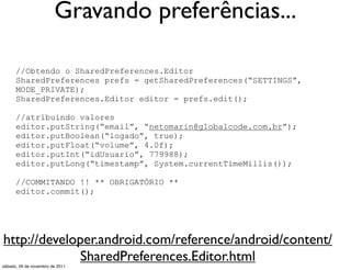 Gravando preferências...

      //Obtendo o SharedPreferences.Editor
      SharedPreferences prefs = getSharedPreferences(“SETTINGS”,
      MODE_PRIVATE);
      SharedPreferences.Editor editor = prefs.edit();

      //atribuindo valores
      editor.putString(“email”, “netomarin@globalcode.com.br”);
      editor.putBoolean(“logado”, true);
      editor.putFloat(“volume”, 4.0f);
      editor.putInt(“idUsuario”, 779988);
      editor.putLong(“timestamp”, System.currentTimeMillis());

      //COMMITANDO !! ** OBRIGATÓRIO **
      editor.commit();




http://developer.android.com/reference/android/content/
              SharedPreferences.Editor.html
sábado, 26 de novembro de 2011
 