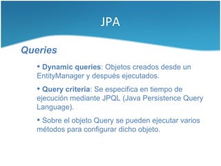 JPA

Queries
    Dynamic queries: Objetos creados desde un
   EntityManager y después ejecutados.
    Query criteria: Se especifica en tiempo de
   ejecución mediante JPQL (Java Persistence Query
   Language).
    Sobre el objeto Query se pueden ejecutar varios
   métodos para configurar dicho objeto.
 