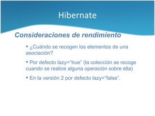 Hibernate

Consideraciones de rendimiento
    ¿Cuándo se recogen los elementos de una
   asociación?
    Por defecto lazy=“true” (la colección se recoge
   cuando se realice alguna operación sobre ella)
    En la versión 2 por defecto lazy=“false”.
 