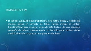 DATAGRIDVIEW
• El control DataGridView proporciona una forma eficaz y flexible de
mostrar datos en formato de tabla. Puede utilizar el control
DataGridView para mostrar vistas de sólo lectura de una cantidad
pequeña de datos o puede ajustar su tamaño para mostrar vistas
modificables de conjuntos muy grandes de datos.
 
