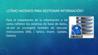 ¿CÓMO HACEMOS PARA GESTIONAR INFORMACIÓN?
Para el tratamiento de la información o tal
como refieren los sistemas de base de datos,
vb.net se encargará también de ejecutar
instrucciones DML ( Select, Insert, Update,
Delete)
 