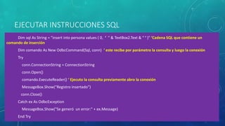 EJECUTAR INSTRUCCIONES SQL
Dim sql As String = "insert into persona values ( 0, ‘ " & TextBox2.Text & “ ‘ )" ‘Cadena SQL que contiene un
comando de inserción
Dim comando As New OdbcCommand(Sql, conn) ‘ este recibe por parámetro la consulta y luego la conexión
Try
conn.ConnectionString = ConnectionString
conn.Open()
comando.ExecuteReader() ‘ Ejecuto la consulta previamente abro la conexión
MessageBox.Show(“Registro insertado")
conn.Close()
Catch ex As OdbcException
MessageBox.Show("Se generó un error:" + ex.Message)
End Try
 