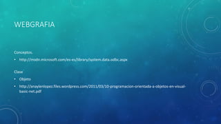 WEBGRAFIA
Conceptos.
• http://msdn.microsoft.com/es-es/library/system.data.odbc.aspx
Clase
• Objeto
• http://anaylenlopez.files.wordpress.com/2011/03/10-programacion-orientada-a-objetos-en-visual-
basic-net.pdf
 