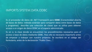 IMPORTS SYSTEM.DATA.ODBC
Es el proveedor de datos de .NET Framework para ODBC (Conectividad abierta
de bases de datos: método estándar para compartir datos entre bases de datos
y programas) describe una colección de clases que se utiliza para obtener
acceso a un origen de datos ODBC en el espacio administrado.
Es en si, la clase donde se encuentran los procedimientos necesarios para el
acceso a base de datos mediante ODBC. Para ello es necesario importarlo antes
de empezar a trabajar con nuestro proyecto. Se escribirá en el código del
formulario, antes de la declaración “Public Class….”.
 