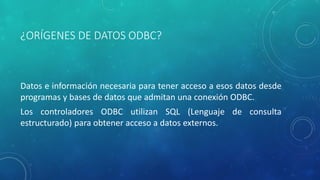 ¿ORÍGENES DE DATOS ODBC?
Datos e información necesaria para tener acceso a esos datos desde
programas y bases de datos que admitan una conexión ODBC.
Los controladores ODBC utilizan SQL (Lenguaje de consulta
estructurado) para obtener acceso a datos externos.
 