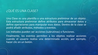 ¿QUÉ ES UNA CLASE?
Una Clase es una plantilla o una estructura preliminar de un objeto.
Esta estructura preliminar define atributos para almacenar datos y
define operaciones para manipular esos datos. Dentro de la clase se
podrá añadir atributos, métodos y eventos.
Los métodos pueden ser acciones (subrutinas) o funciones.
Finalmente, los eventos permiten a los objetos realizar acciones
cuando el usuario realiza una determinada acción, por ejemplo,
hacer clic en un botón.
 