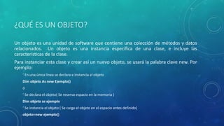 ¿QUÉ ES UN OBJETO?
Un objeto es una unidad de software que contiene una colección de métodos y datos
relacionados. Un objeto es una instancia específica de una clase, e incluye las
características de la clase.
Para instanciar esta clase y crear así un nuevo objeto, se usará la palabra clave new. Por
ejemplo:
‘ En una única línea se declara e instancia el objeto
Dim objeto As new Ejemplo()
ó
‘ Se declara el objeto( Se reserva espacio en la memoria )
Dim objeto as ejemplo
‘ Se instancia el objeto ( Se carga el objeto en el espacio antes definido)
objeto=new ejemplo()
 