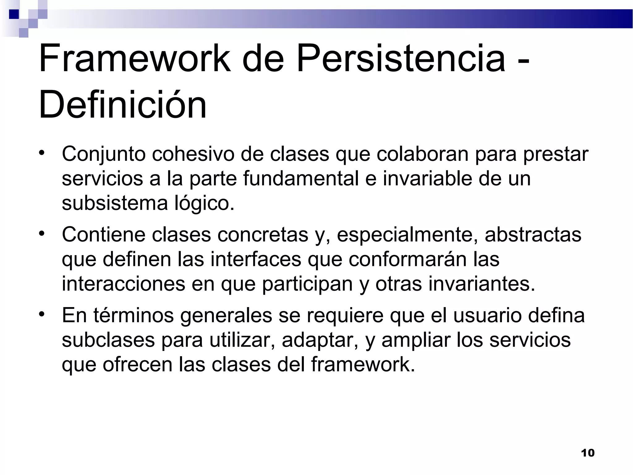 Framework de Persistencia -
Definición
• Conjunto cohesivo de clases que colaboran para prestar
servicios a la parte fundamental e invariable de un
subsistema lógico.
• Contiene clases concretas y, especialmente, abstractas
que definen las interfaces que conformarán las
interacciones en que participan y otras invariantes.
• En términos generales se requiere que el usuario defina
subclases para utilizar, adaptar, y ampliar los servicios
que ofrecen las clases del framework.
10
 
