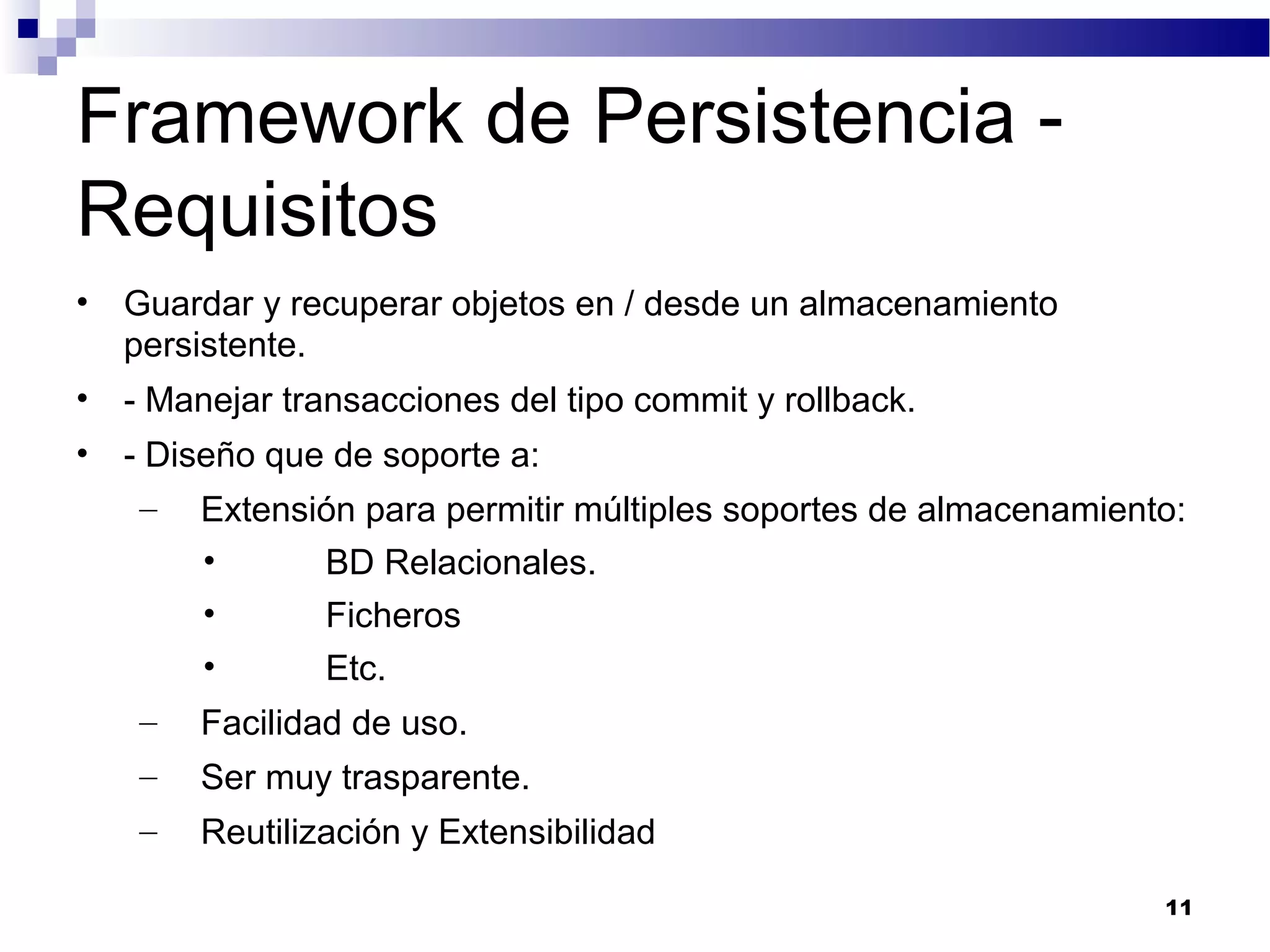 Framework de Persistencia -
Requisitos
• Guardar y recuperar objetos en / desde un almacenamiento
persistente.
• - Manejar transacciones del tipo commit y rollback.
• - Diseño que de soporte a:
– Extensión para permitir múltiples soportes de almacenamiento:
• BD Relacionales.
• Ficheros
• Etc.
– Facilidad de uso.
– Ser muy trasparente.
– Reutilización y Extensibilidad
11
 
