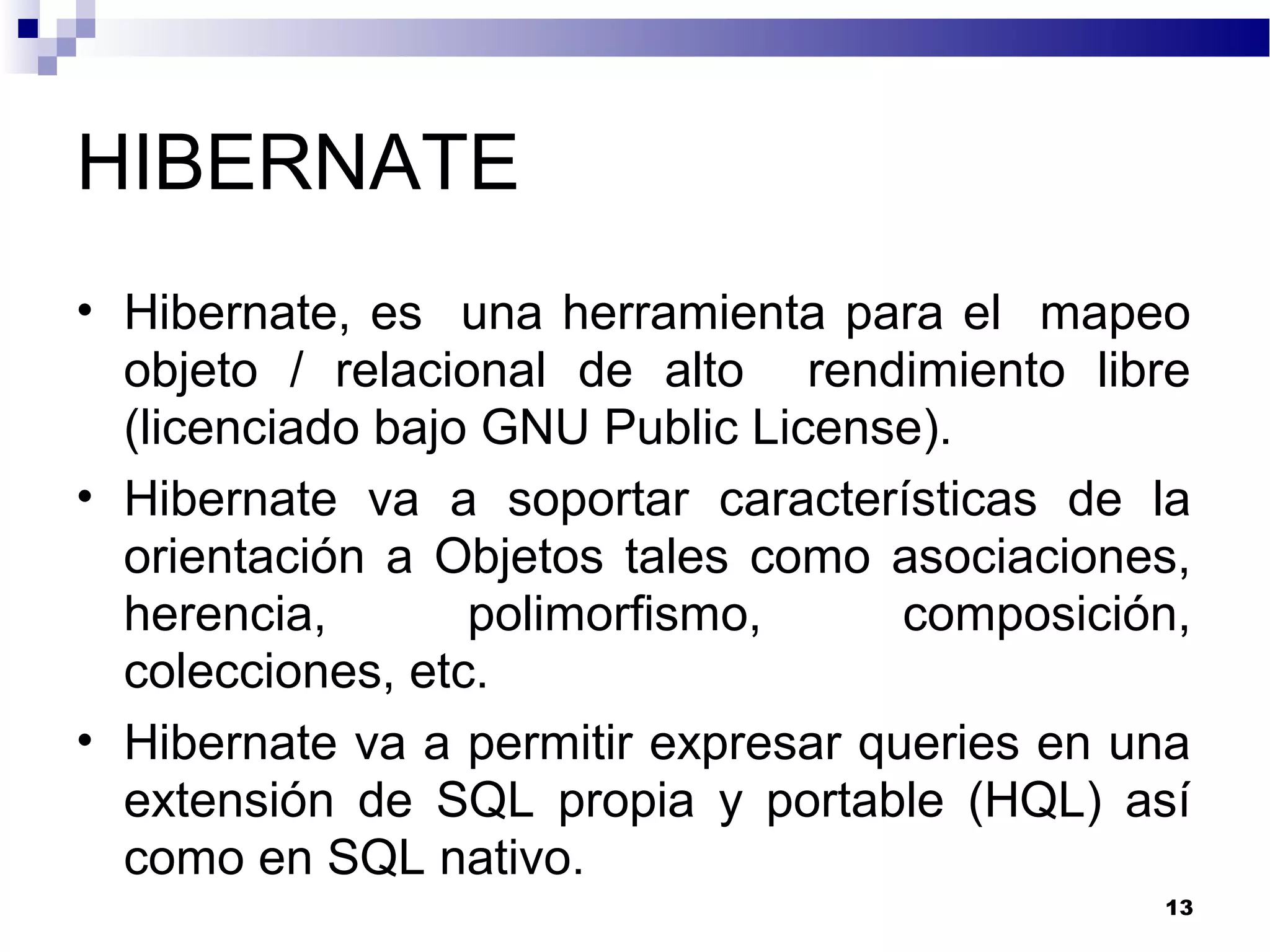 HIBERNATE
• Hibernate, es una herramienta para el mapeo
objeto / relacional de alto rendimiento libre
(licenciado bajo GNU Public License).
• Hibernate va a soportar características de la
orientación a Objetos tales como asociaciones,
herencia, polimorfismo, composición,
colecciones, etc.
• Hibernate va a permitir expresar queries en una
extensión de SQL propia y portable (HQL) así
como en SQL nativo.
13
 