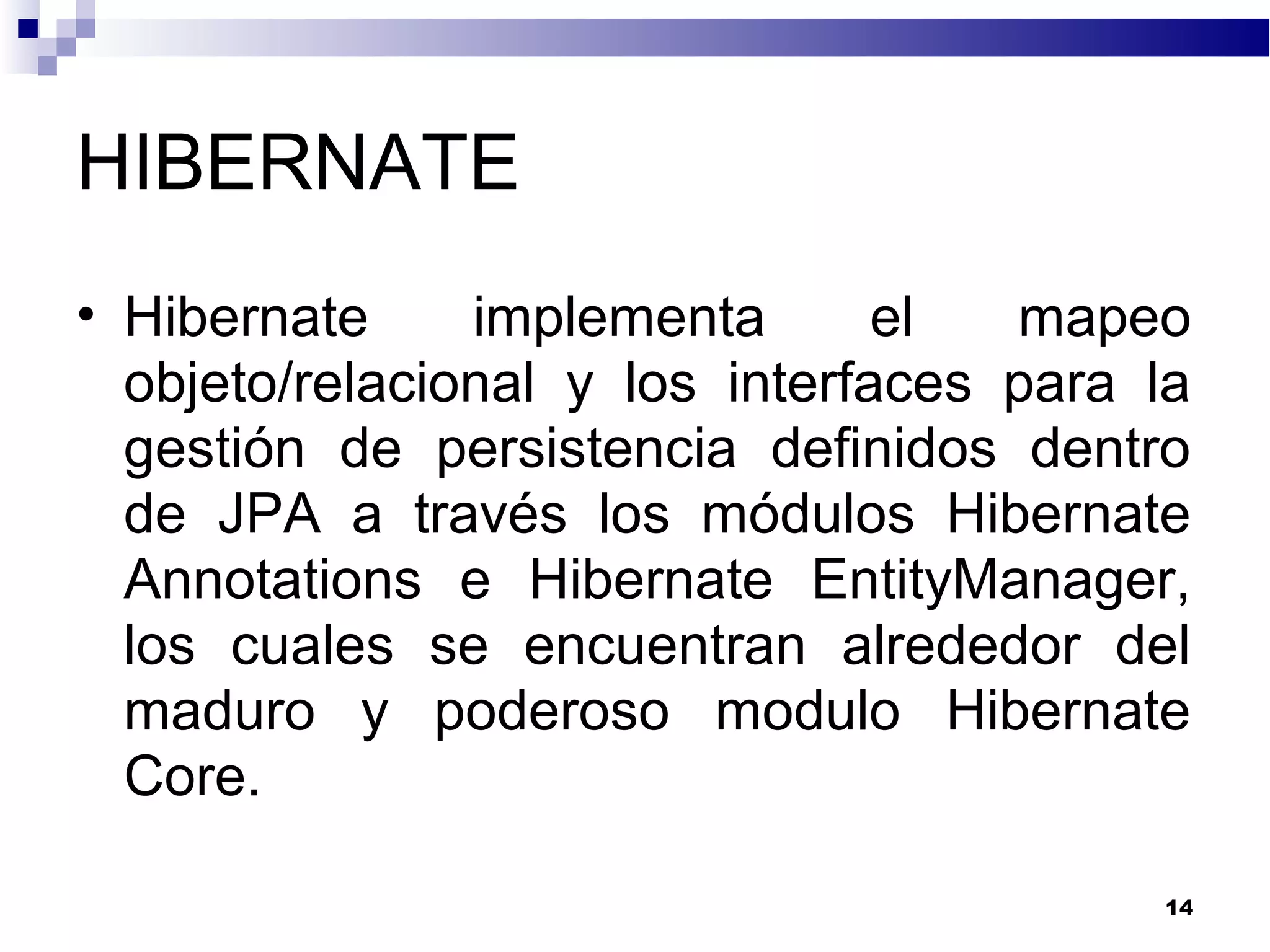 HIBERNATE
• Hibernate implementa el mapeo
objeto/relacional y los interfaces para la
gestión de persistencia definidos dentro
de JPA a través los módulos Hibernate
Annotations e Hibernate EntityManager,
los cuales se encuentran alrededor del
maduro y poderoso modulo Hibernate
Core.
14
 