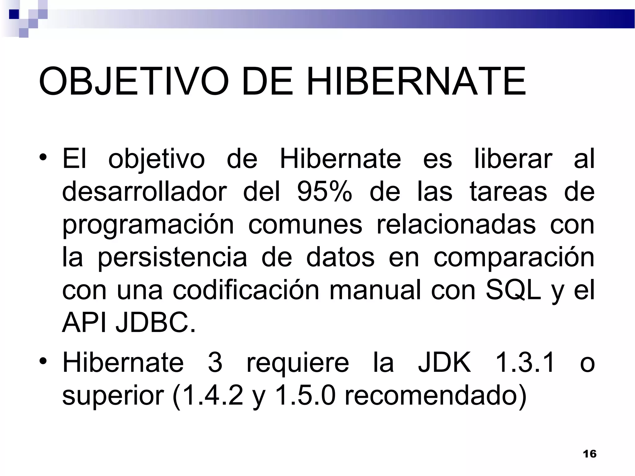 OBJETIVO DE HIBERNATE
• El objetivo de Hibernate es liberar al
desarrollador del 95% de las tareas de
programación comunes relacionadas con
la persistencia de datos en comparación
con una codificación manual con SQL y el
API JDBC.
• Hibernate 3 requiere la JDK 1.3.1 o
superior (1.4.2 y 1.5.0 recomendado)
16
 