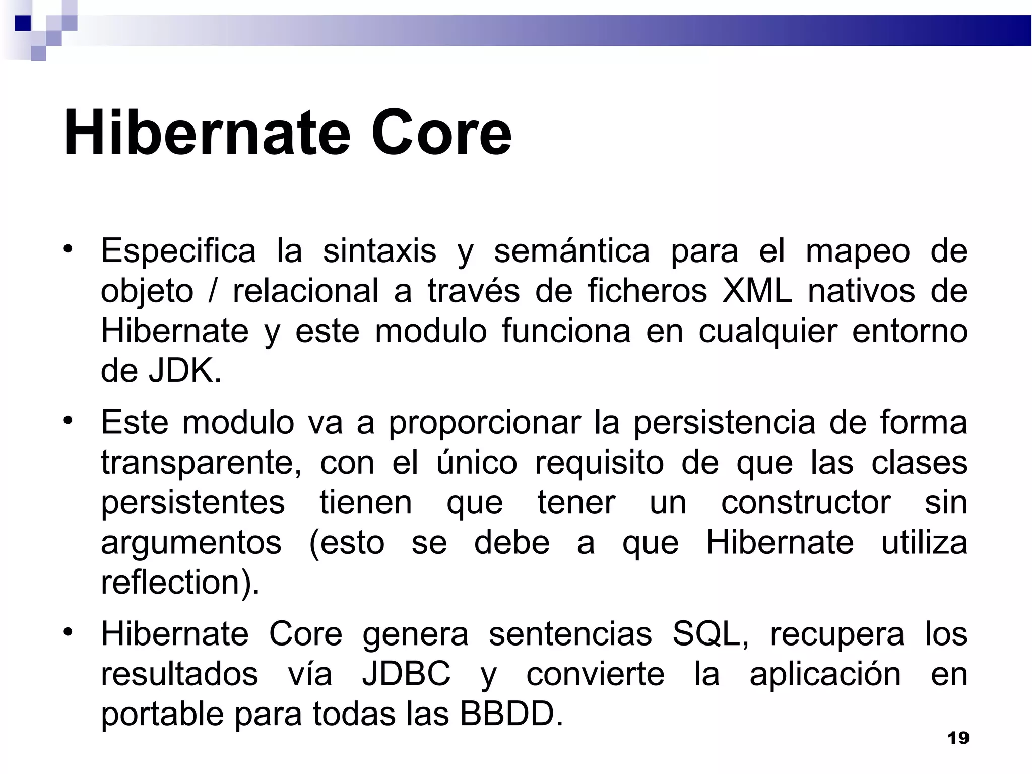 Hibernate Core
• Especifica la sintaxis y semántica para el mapeo de
objeto / relacional a través de ficheros XML nativos de
Hibernate y este modulo funciona en cualquier entorno
de JDK.
• Este modulo va a proporcionar la persistencia de forma
transparente, con el único requisito de que las clases
persistentes tienen que tener un constructor sin
argumentos (esto se debe a que Hibernate utiliza
reflection).
• Hibernate Core genera sentencias SQL, recupera los
resultados vía JDBC y convierte la aplicación en
portable para todas las BBDD.
19
 