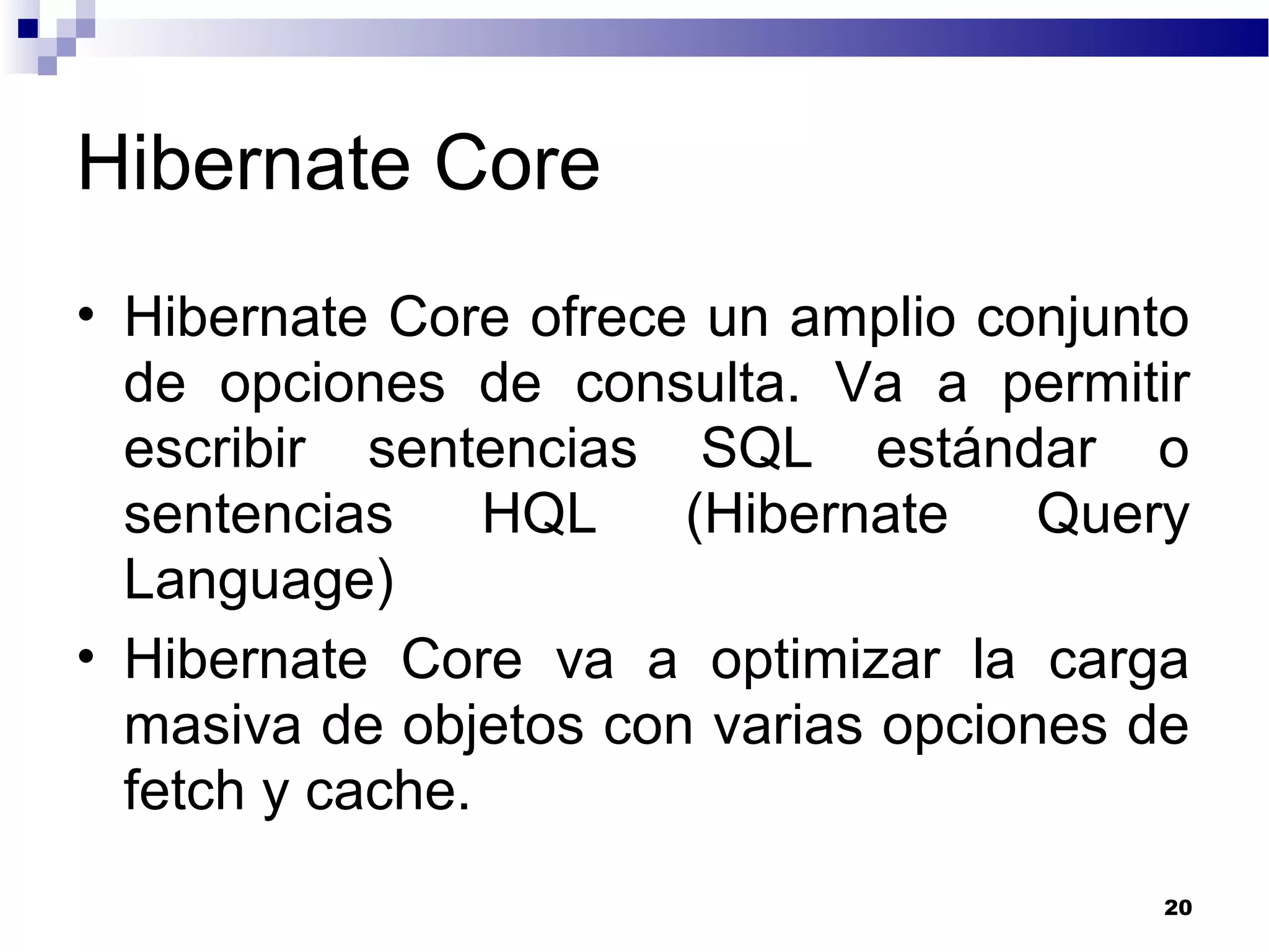Hibernate Core
• Hibernate Core ofrece un amplio conjunto
de opciones de consulta. Va a permitir
escribir sentencias SQL estándar o
sentencias HQL (Hibernate Query
Language)
• Hibernate Core va a optimizar la carga
masiva de objetos con varias opciones de
fetch y cache.
20
 