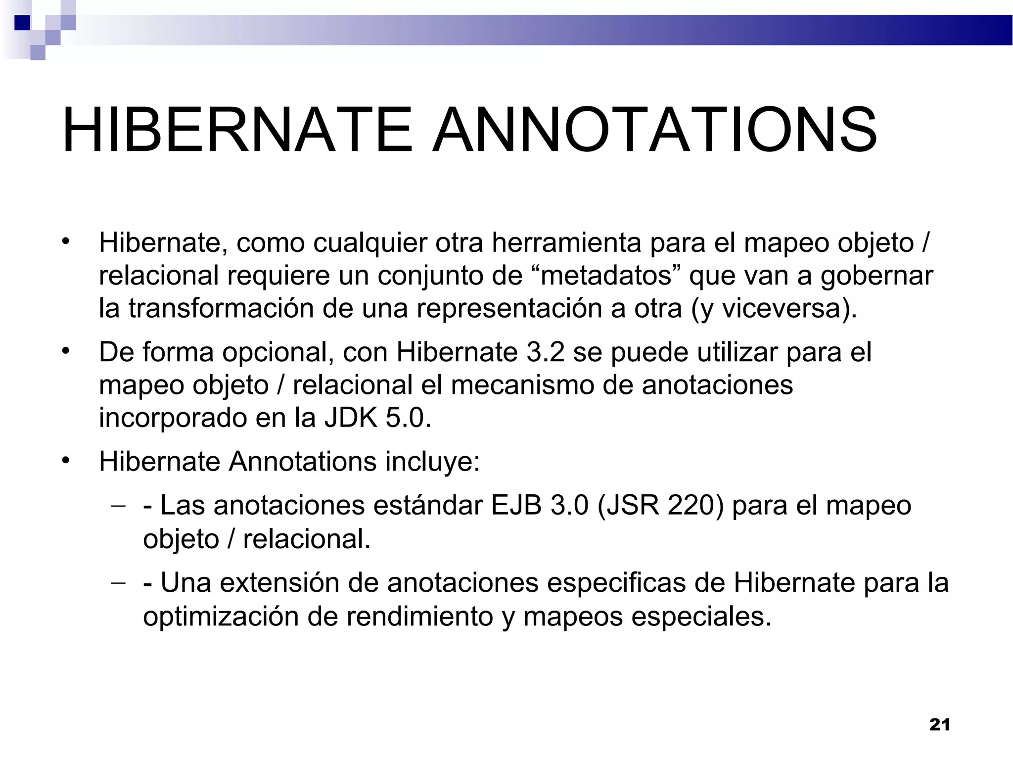 HIBERNATE ANNOTATIONS
• Hibernate, como cualquier otra herramienta para el mapeo objeto /
relacional requiere un conjunto de “metadatos” que van a gobernar
la transformación de una representación a otra (y viceversa).
• De forma opcional, con Hibernate 3.2 se puede utilizar para el
mapeo objeto / relacional el mecanismo de anotaciones
incorporado en la JDK 5.0.
• Hibernate Annotations incluye:
– - Las anotaciones estándar EJB 3.0 (JSR 220) para el mapeo
objeto / relacional.
– - Una extensión de anotaciones especificas de Hibernate para la
optimización de rendimiento y mapeos especiales.
21
 