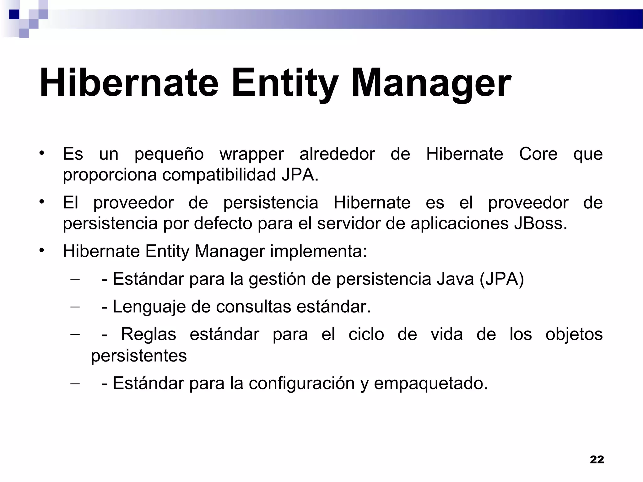 Hibernate Entity Manager
• Es un pequeño wrapper alrededor de Hibernate Core que
proporciona compatibilidad JPA.
• El proveedor de persistencia Hibernate es el proveedor de
persistencia por defecto para el servidor de aplicaciones JBoss.
• Hibernate Entity Manager implementa:
– - Estándar para la gestión de persistencia Java (JPA)
– - Lenguaje de consultas estándar.
– - Reglas estándar para el ciclo de vida de los objetos
persistentes
– - Estándar para la configuración y empaquetado.
22
 