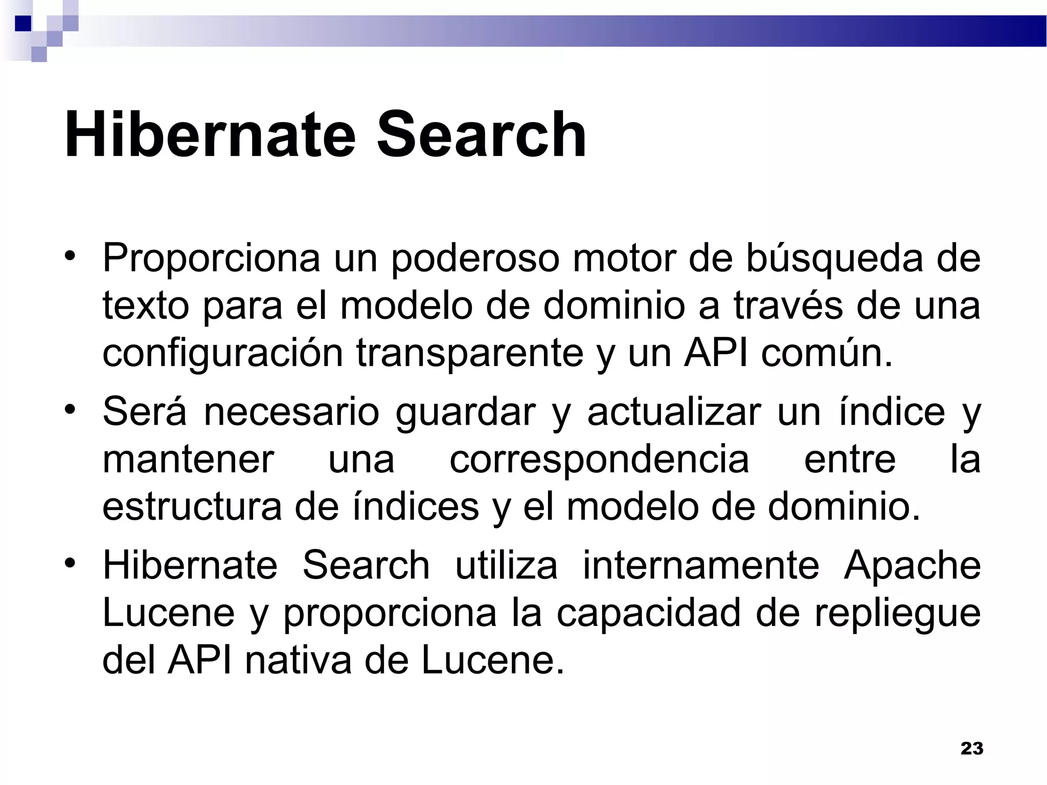 Hibernate Search
• Proporciona un poderoso motor de búsqueda de
texto para el modelo de dominio a través de una
configuración transparente y un API común.
• Será necesario guardar y actualizar un índice y
mantener una correspondencia entre la
estructura de índices y el modelo de dominio.
• Hibernate Search utiliza internamente Apache
Lucene y proporciona la capacidad de repliegue
del API nativa de Lucene.
23
 