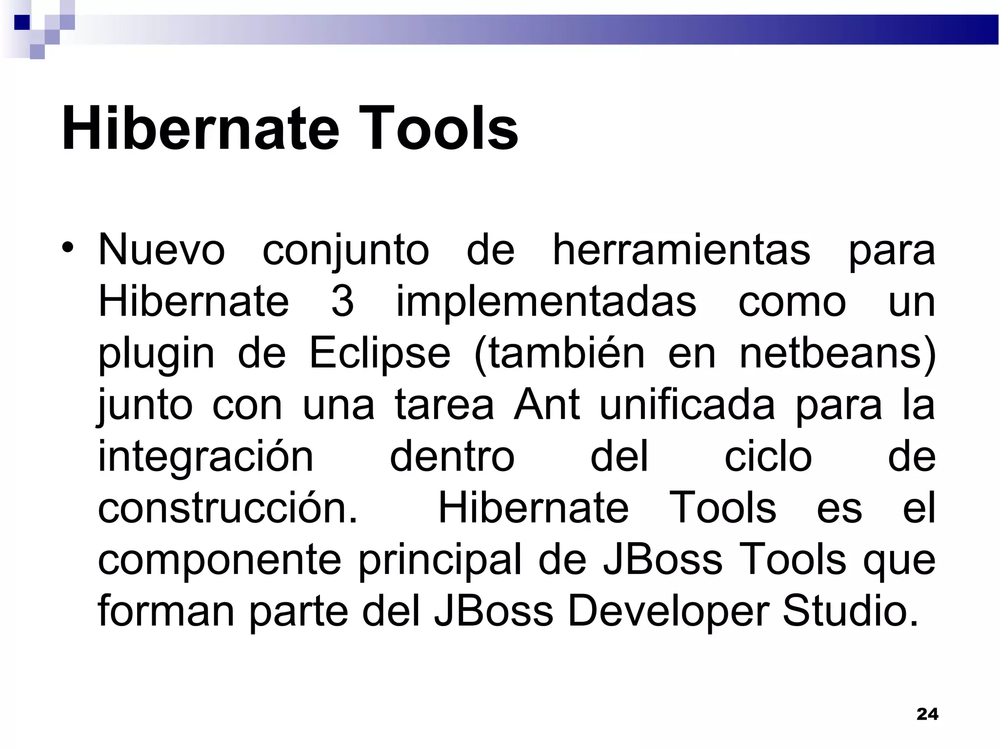 Hibernate Tools
• Nuevo conjunto de herramientas para
Hibernate 3 implementadas como un
plugin de Eclipse (también en netbeans)
junto con una tarea Ant unificada para la
integración dentro del ciclo de
construcción. Hibernate Tools es el
componente principal de JBoss Tools que
forman parte del JBoss Developer Studio.
24
 