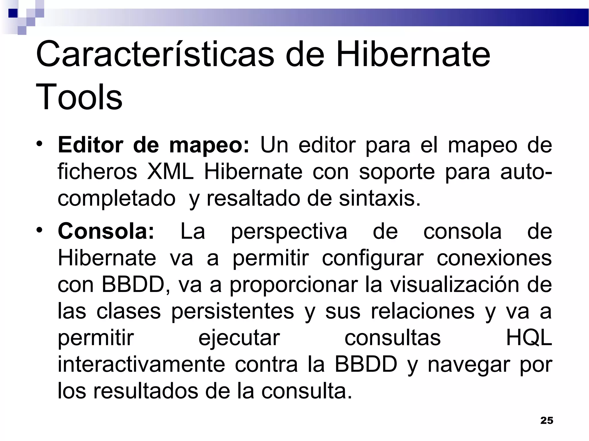 Características de Hibernate
Tools
• Editor de mapeo: Un editor para el mapeo de
ficheros XML Hibernate con soporte para auto-
completado y resaltado de sintaxis.
• Consola: La perspectiva de consola de
Hibernate va a permitir configurar conexiones
con BBDD, va a proporcionar la visualización de
las clases persistentes y sus relaciones y va a
permitir ejecutar consultas HQL
interactivamente contra la BBDD y navegar por
los resultados de la consulta.
25
 