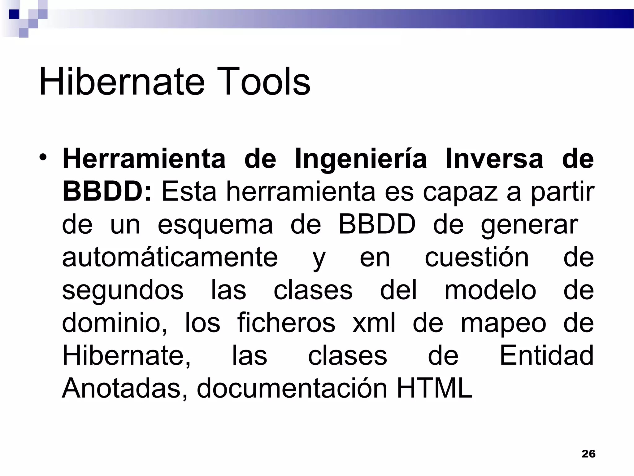 Hibernate Tools
• Herramienta de Ingeniería Inversa de
BBDD: Esta herramienta es capaz a partir
de un esquema de BBDD de generar
automáticamente y en cuestión de
segundos las clases del modelo de
dominio, los ficheros xml de mapeo de
Hibernate, las clases de Entidad
Anotadas, documentación HTML
26
 