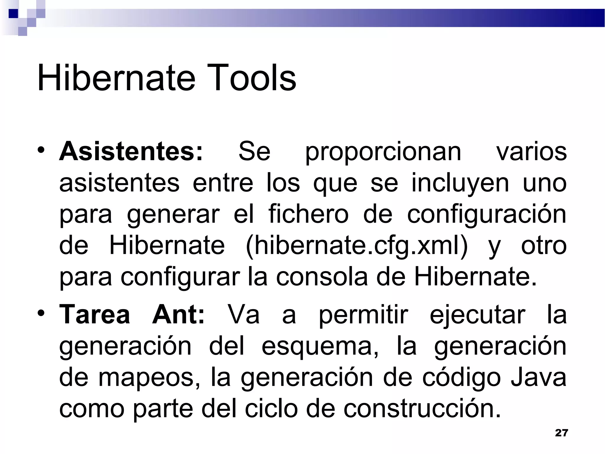 Hibernate Tools
• Asistentes: Se proporcionan varios
asistentes entre los que se incluyen uno
para generar el fichero de configuración
de Hibernate (hibernate.cfg.xml) y otro
para configurar la consola de Hibernate.
• Tarea Ant: Va a permitir ejecutar la
generación del esquema, la generación
de mapeos, la generación de código Java
como parte del ciclo de construcción.
27
 