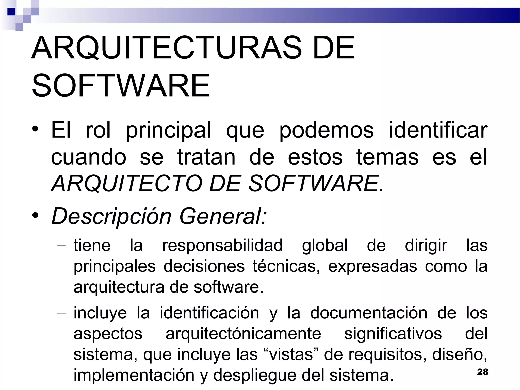 ARQUITECTURAS DE
SOFTWARE
• El rol principal que podemos identificar
cuando se tratan de estos temas es el
ARQUITECTO DE SOFTWARE.
• Descripción General:
– tiene la responsabilidad global de dirigir las
principales decisiones técnicas, expresadas como la
arquitectura de software.
– incluye la identificación y la documentación de los
aspectos arquitectónicamente significativos del
sistema, que incluye las “vistas” de requisitos, diseño,
implementación y despliegue del sistema. 28
 