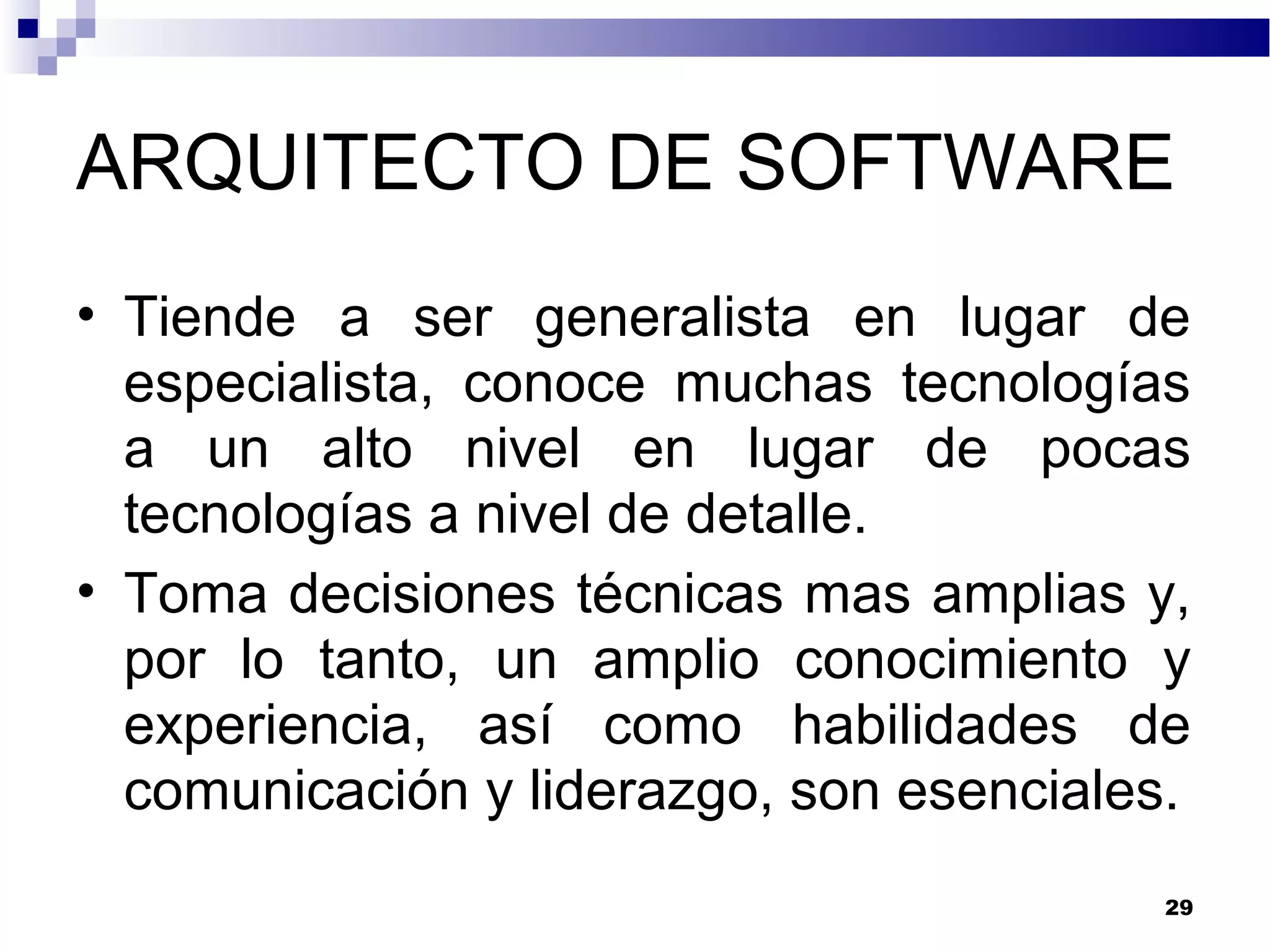 ARQUITECTO DE SOFTWARE
• Tiende a ser generalista en lugar de
especialista, conoce muchas tecnologías
a un alto nivel en lugar de pocas
tecnologías a nivel de detalle.
• Toma decisiones técnicas mas amplias y,
por lo tanto, un amplio conocimiento y
experiencia, así como habilidades de
comunicación y liderazgo, son esenciales.
29
 