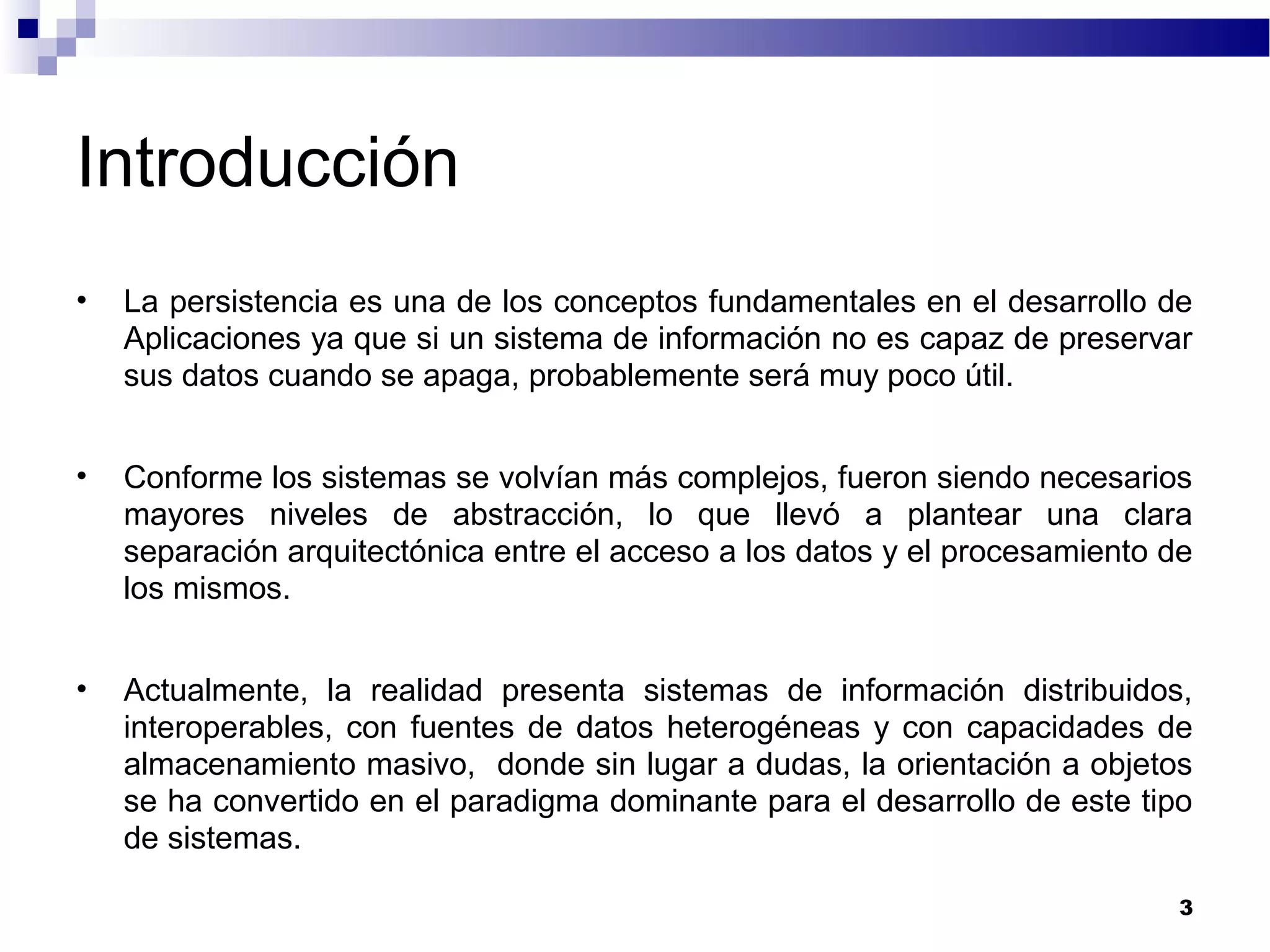 Introducción
• La persistencia es una de los conceptos fundamentales en el desarrollo de
Aplicaciones ya que si un sistema de información no es capaz de preservar
sus datos cuando se apaga, probablemente será muy poco útil.
• Conforme los sistemas se volvían más complejos, fueron siendo necesarios
mayores niveles de abstracción, lo que llevó a plantear una clara
separación arquitectónica entre el acceso a los datos y el procesamiento de
los mismos.
• Actualmente, la realidad presenta sistemas de información distribuidos,
interoperables, con fuentes de datos heterogéneas y con capacidades de
almacenamiento masivo, donde sin lugar a dudas, la orientación a objetos
se ha convertido en el paradigma dominante para el desarrollo de este tipo
de sistemas.
3
 