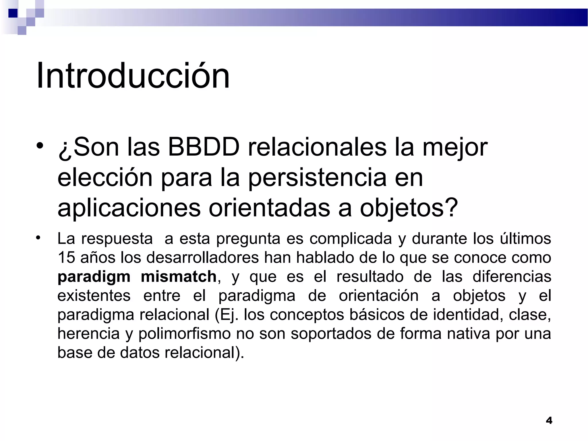 Introducción
• ¿Son las BBDD relacionales la mejor
elección para la persistencia en
aplicaciones orientadas a objetos?
• La respuesta a esta pregunta es complicada y durante los últimos
15 años los desarrolladores han hablado de lo que se conoce como
paradigm mismatch, y que es el resultado de las diferencias
existentes entre el paradigma de orientación a objetos y el
paradigma relacional (Ej. los conceptos básicos de identidad, clase,
herencia y polimorfismo no son soportados de forma nativa por una
base de datos relacional).
4
 