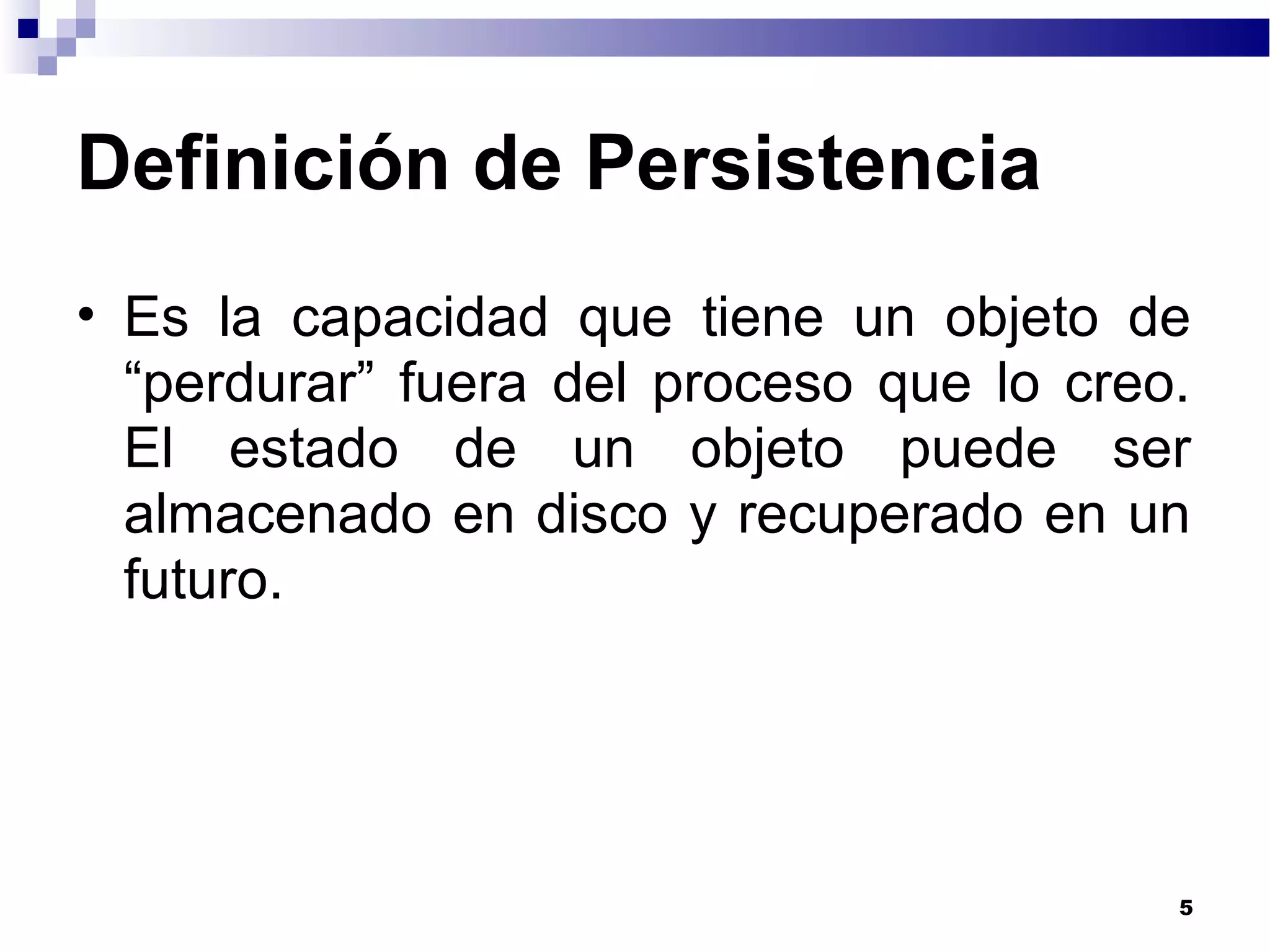 Definición de Persistencia
• Es la capacidad que tiene un objeto de
“perdurar” fuera del proceso que lo creo.
El estado de un objeto puede ser
almacenado en disco y recuperado en un
futuro.
5
 
