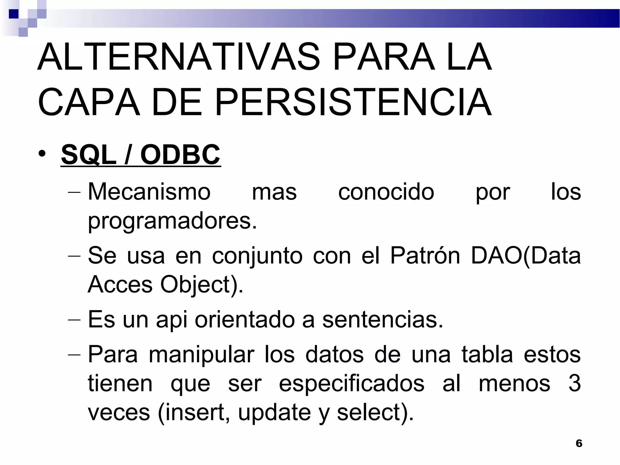 ALTERNATIVAS PARA LA
CAPA DE PERSISTENCIA
• SQL / ODBC
– Mecanismo mas conocido por los
programadores.
– Se usa en conjunto con el Patrón DAO(Data
Acces Object).
– Es un api orientado a sentencias.
– Para manipular los datos de una tabla estos
tienen que ser especificados al menos 3
veces (insert, update y select).
6
 