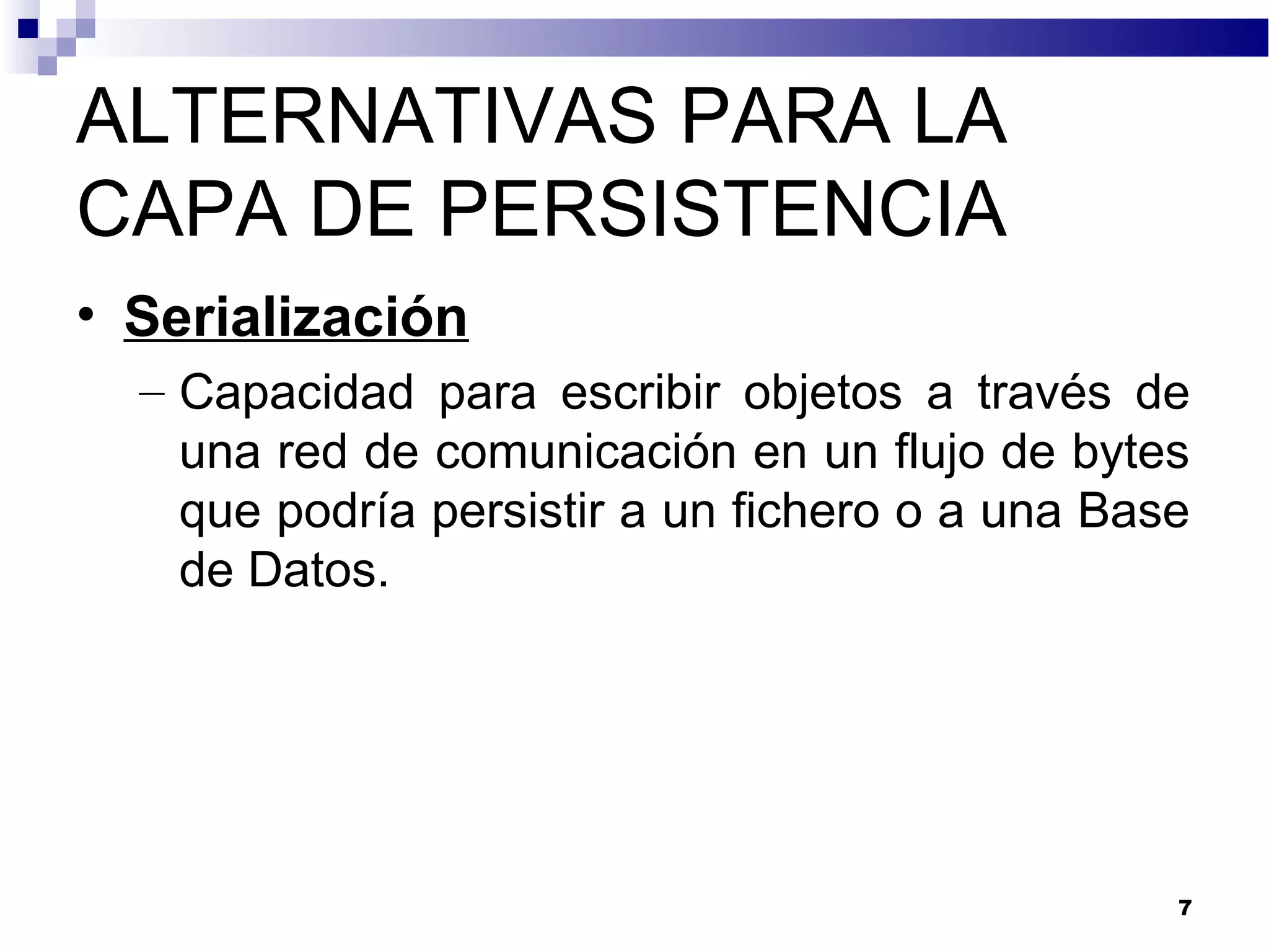 ALTERNATIVAS PARA LA
CAPA DE PERSISTENCIA
• Serialización
– Capacidad para escribir objetos a través de
una red de comunicación en un flujo de bytes
que podría persistir a un fichero o a una Base
de Datos.
7
 