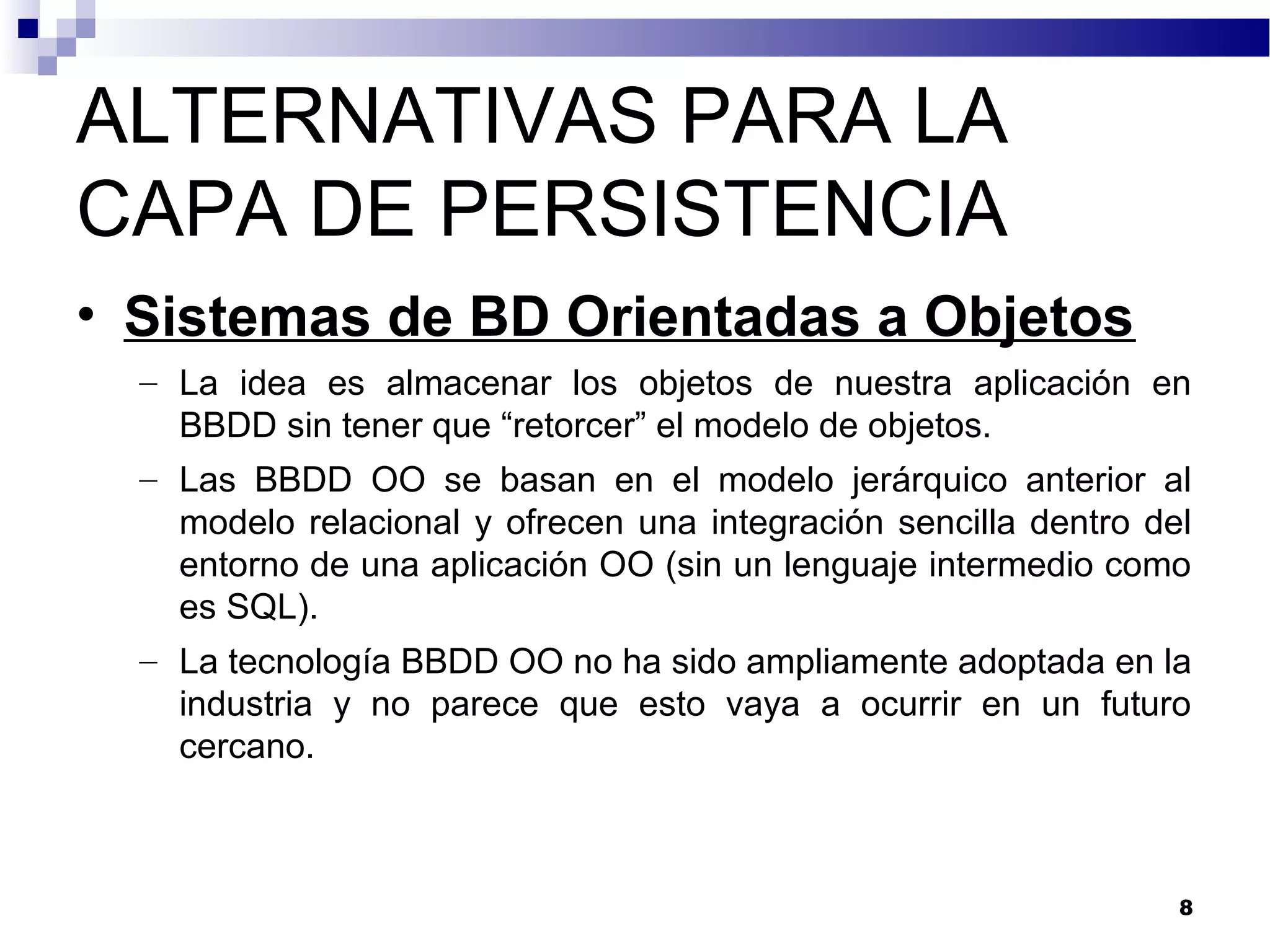 ALTERNATIVAS PARA LA
CAPA DE PERSISTENCIA
• Sistemas de BD Orientadas a Objetos
– La idea es almacenar los objetos de nuestra aplicación en
BBDD sin tener que “retorcer” el modelo de objetos.
– Las BBDD OO se basan en el modelo jerárquico anterior al
modelo relacional y ofrecen una integración sencilla dentro del
entorno de una aplicación OO (sin un lenguaje intermedio como
es SQL).
– La tecnología BBDD OO no ha sido ampliamente adoptada en la
industria y no parece que esto vaya a ocurrir en un futuro
cercano.
8
 