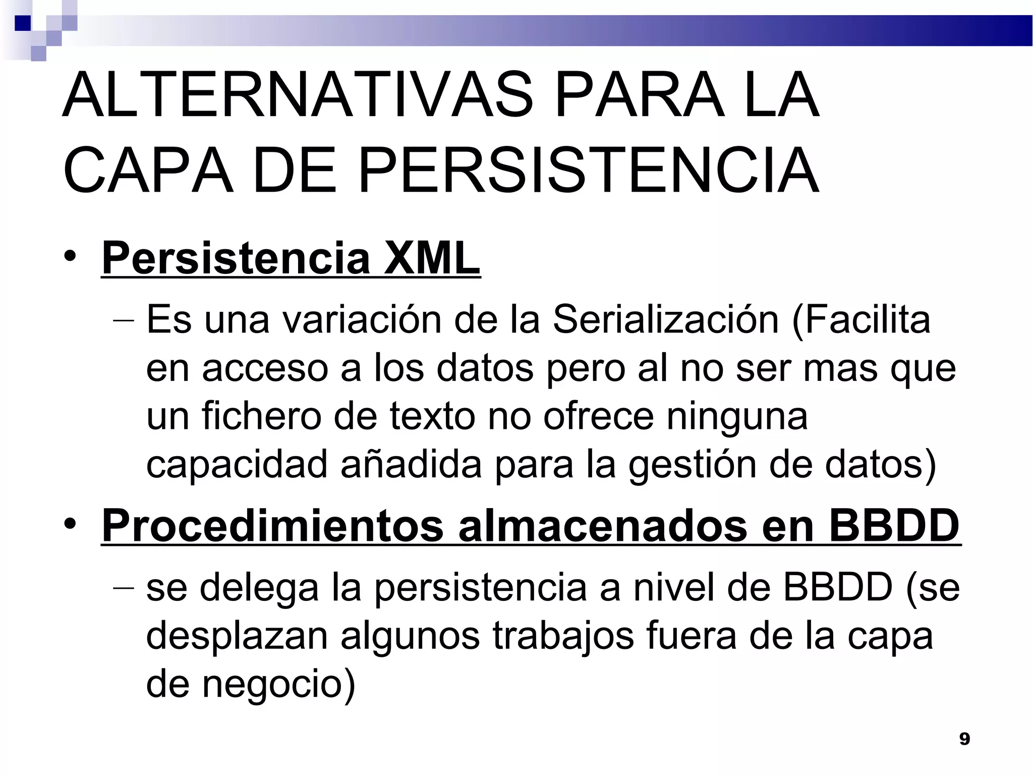 ALTERNATIVAS PARA LA
CAPA DE PERSISTENCIA
• Persistencia XML
– Es una variación de la Serialización (Facilita
en acceso a los datos pero al no ser mas que
un fichero de texto no ofrece ninguna
capacidad añadida para la gestión de datos)
• Procedimientos almacenados en BBDD
– se delega la persistencia a nivel de BBDD (se
desplazan algunos trabajos fuera de la capa
de negocio)
9
 