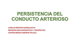 PERSISTENCIA DEL
CONDUCTO ARTERIOSO
AURELIO MONTOYA BAÑUELOS R1
IMAGENOLOGÍA DIAGNOSTICA Y TERAPÉUTICA
CENTRO MEDICO ISSEMYM TOLUCA
 