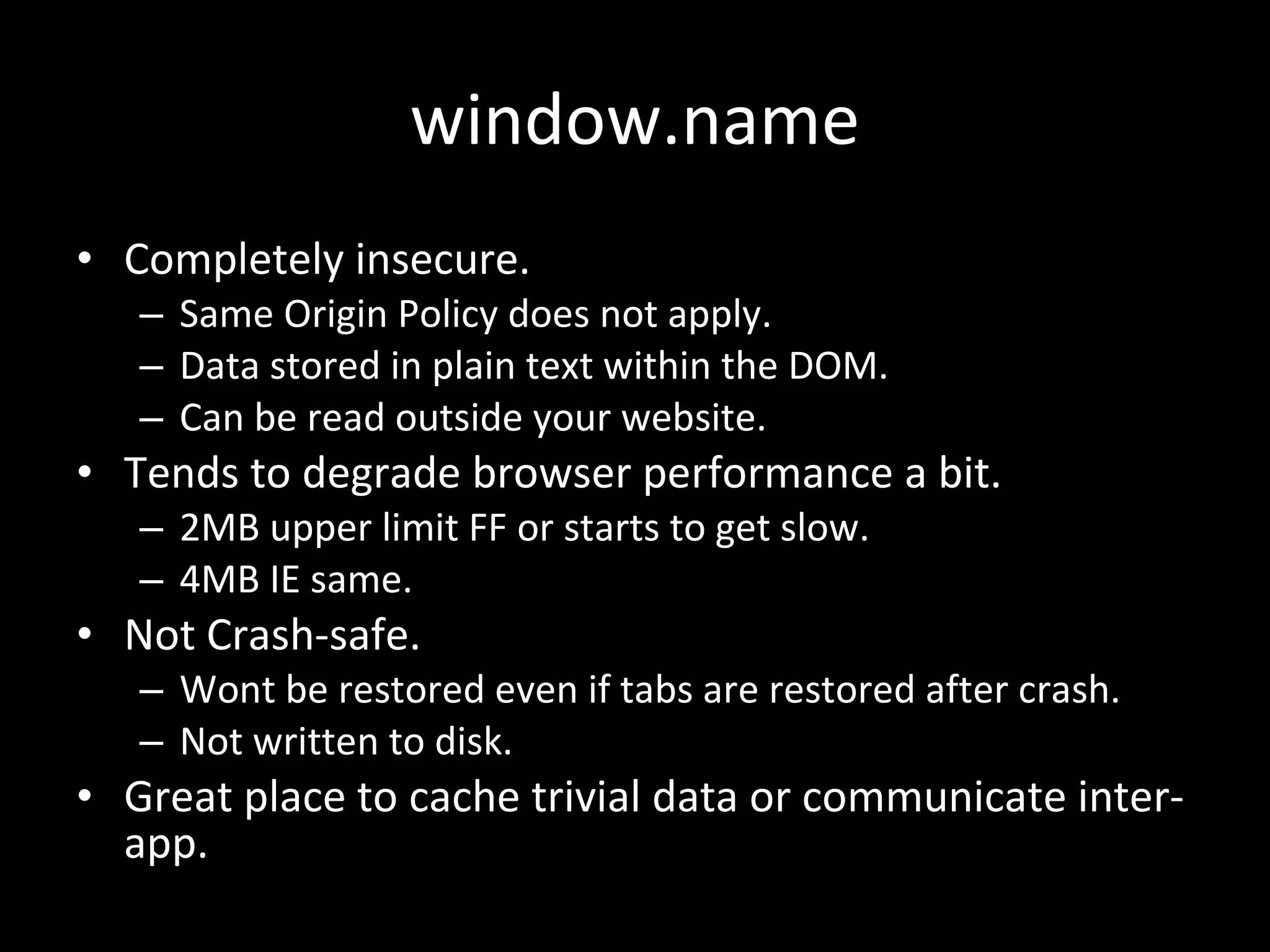 window.name Completely insecure. Same Origin Policy does not apply. Data stored in plain text within the DOM. Can be read outside your website. Tends to degrade browser performance a bit. 2MB upper limit FF or starts to get slow. 4MB IE same. Not Crash-safe. Wont be restored even if tabs are restored after crash. Not written to disk. Great place to cache trivial data or communicate inter-app. 