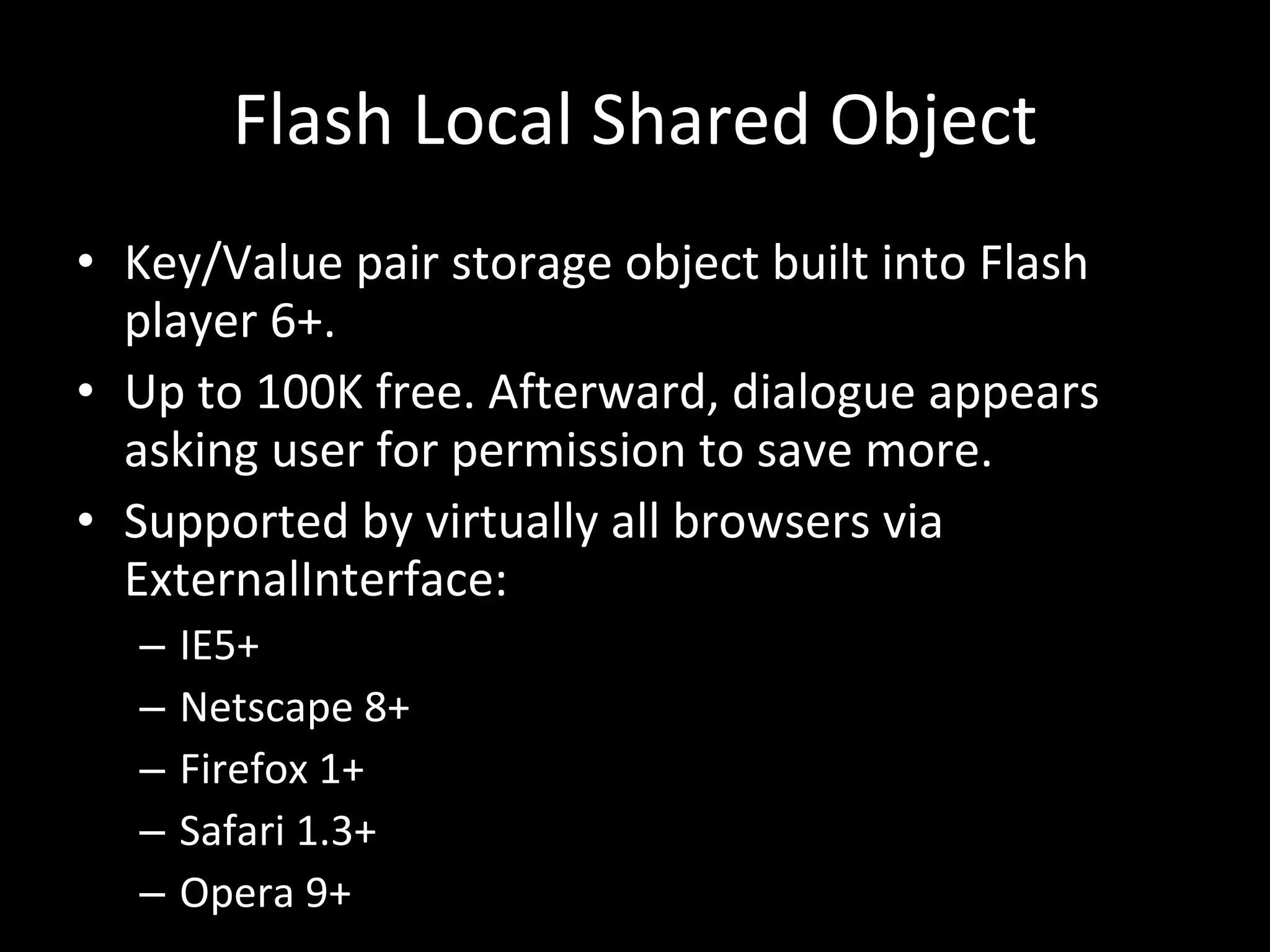 Flash Local Shared Object Key/Value pair storage object built into Flash player 6+. Up to 100K free. Afterward, dialogue appears asking user for permission to save more. Supported by virtually all browsers via ExternalInterface: IE5+ Netscape 8+ Firefox 1+ Safari 1.3+ Opera 9+ 