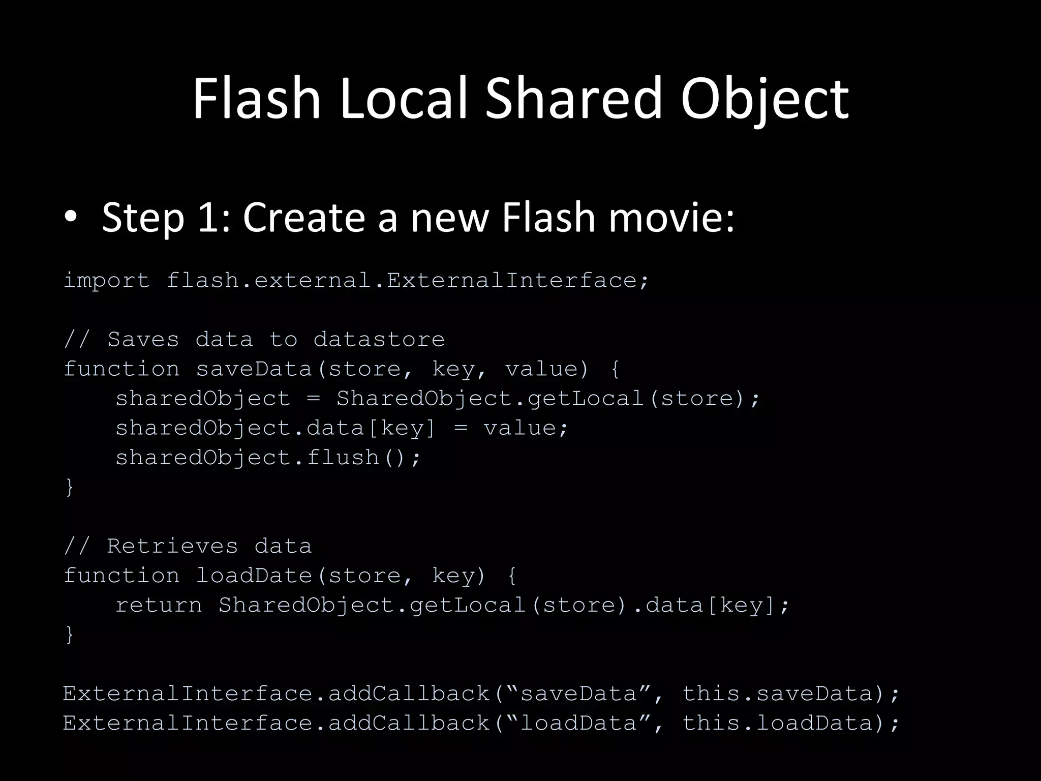 Flash Local Shared Object Step 1: Create a new Flash movie: import flash.external.ExternalInterface; // Saves data to datastore function saveData(store, key, value) { sharedObject = SharedObject.getLocal(store); sharedObject.data[key] = value; sharedObject.flush(); } // Retrieves data function loadDate(store, key) { return SharedObject.getLocal(store).data[key]; } ExternalInterface.addCallback(“saveData”, this.saveData); ExternalInterface.addCallback(“loadData”, this.loadData); 