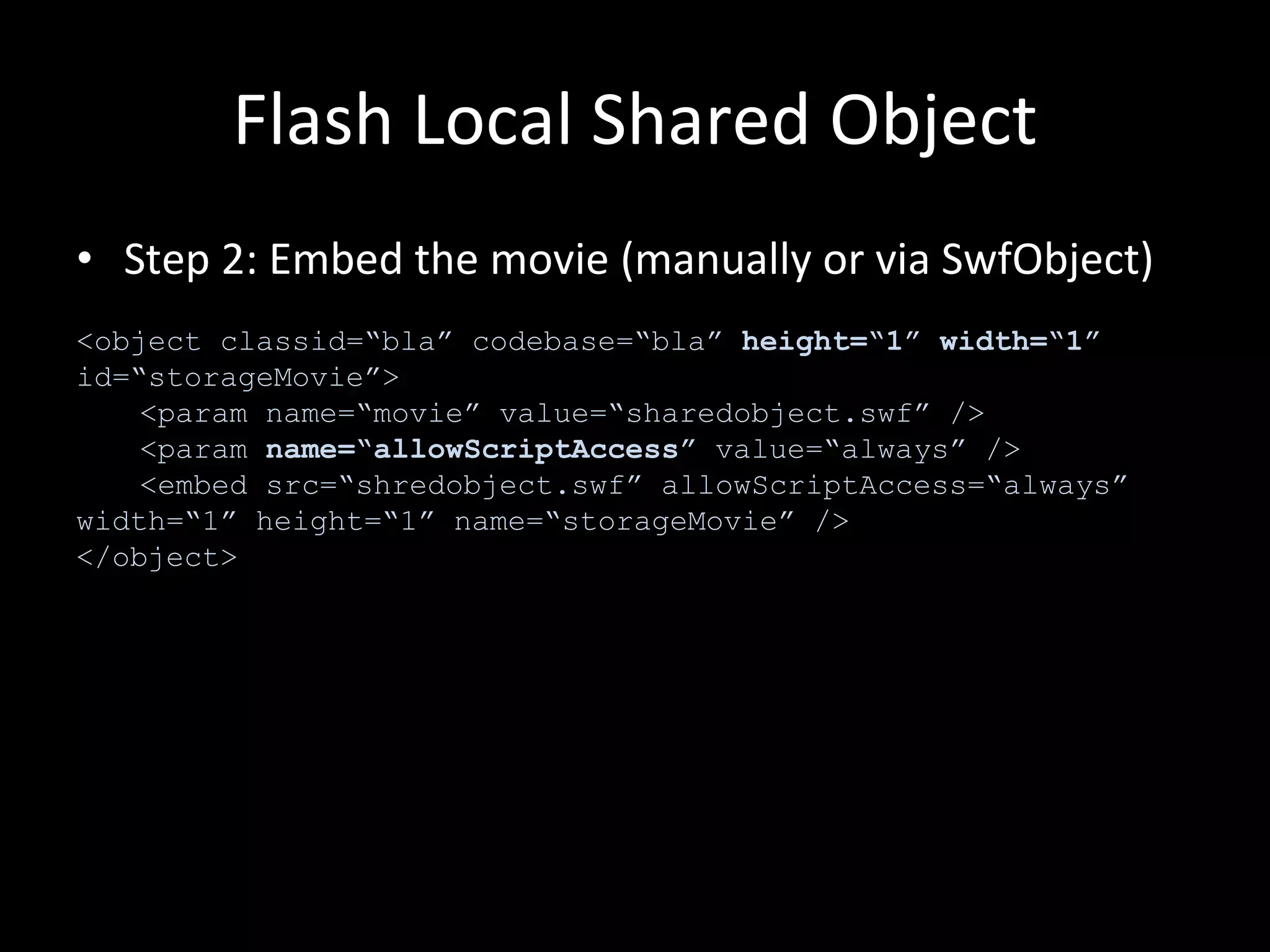 Flash Local Shared Object Step 2: Embed the movie (manually or via SwfObject) <object classid=“bla” codebase=“bla”  height=“1” width=“1”  id=“storageMovie”> <param name=“movie” value=“sharedobject.swf” /> <param  name=“allowScriptAccess”  value=“always” /> <embed src=“shredobject.swf” allowScriptAccess=“always” width=“1” height=“1” name=“storageMovie” /> </object> 
