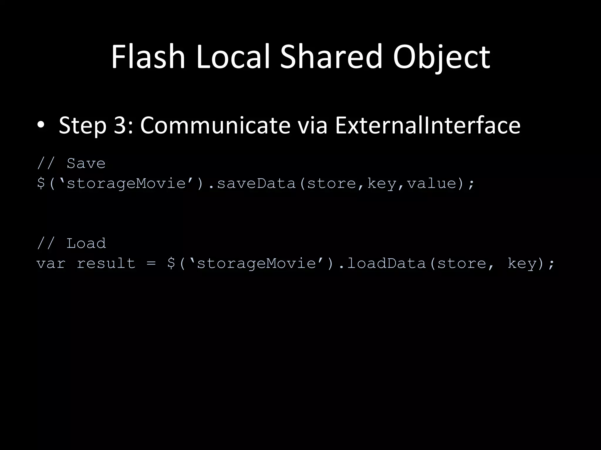 Flash Local Shared Object Step 3: Communicate via ExternalInterface // Save $(‘storageMovie’).saveData(store,key,value); // Load var result = $(‘storageMovie’).loadData(store, key); 