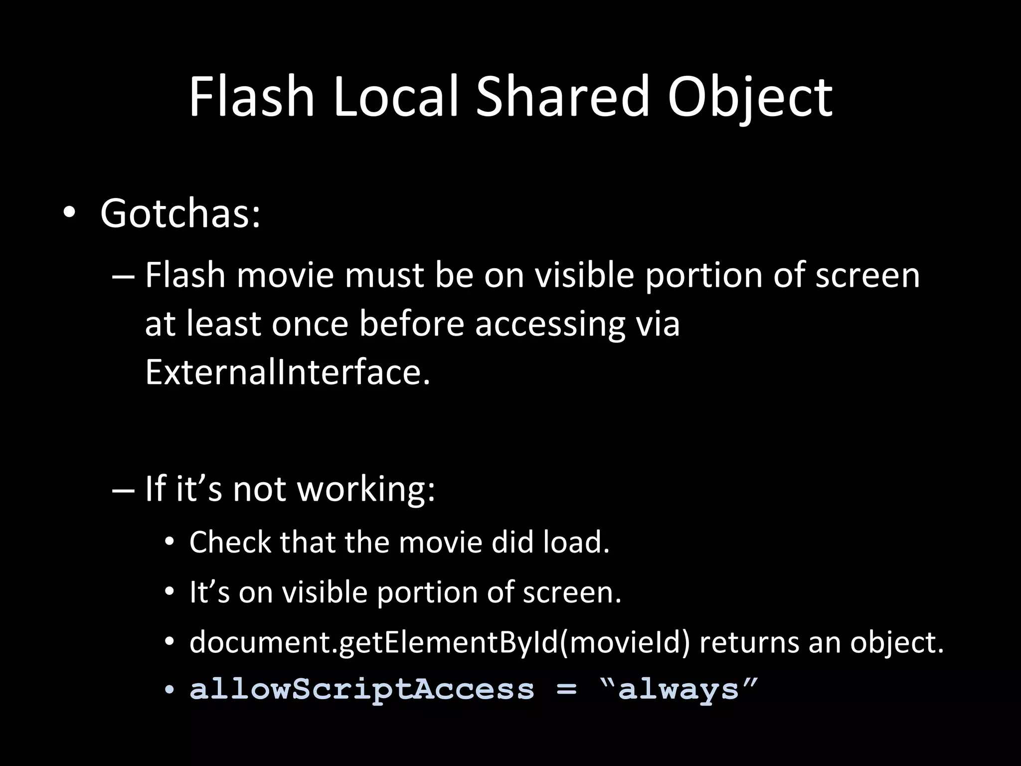 Flash Local Shared Object Gotchas: Flash movie must be on visible portion of screen at least once before accessing via ExternalInterface. If it’s not working: Check that the movie did load. It’s on visible portion of screen. document.getElementById(movieId) returns an object. allowScriptAccess = “always” 
