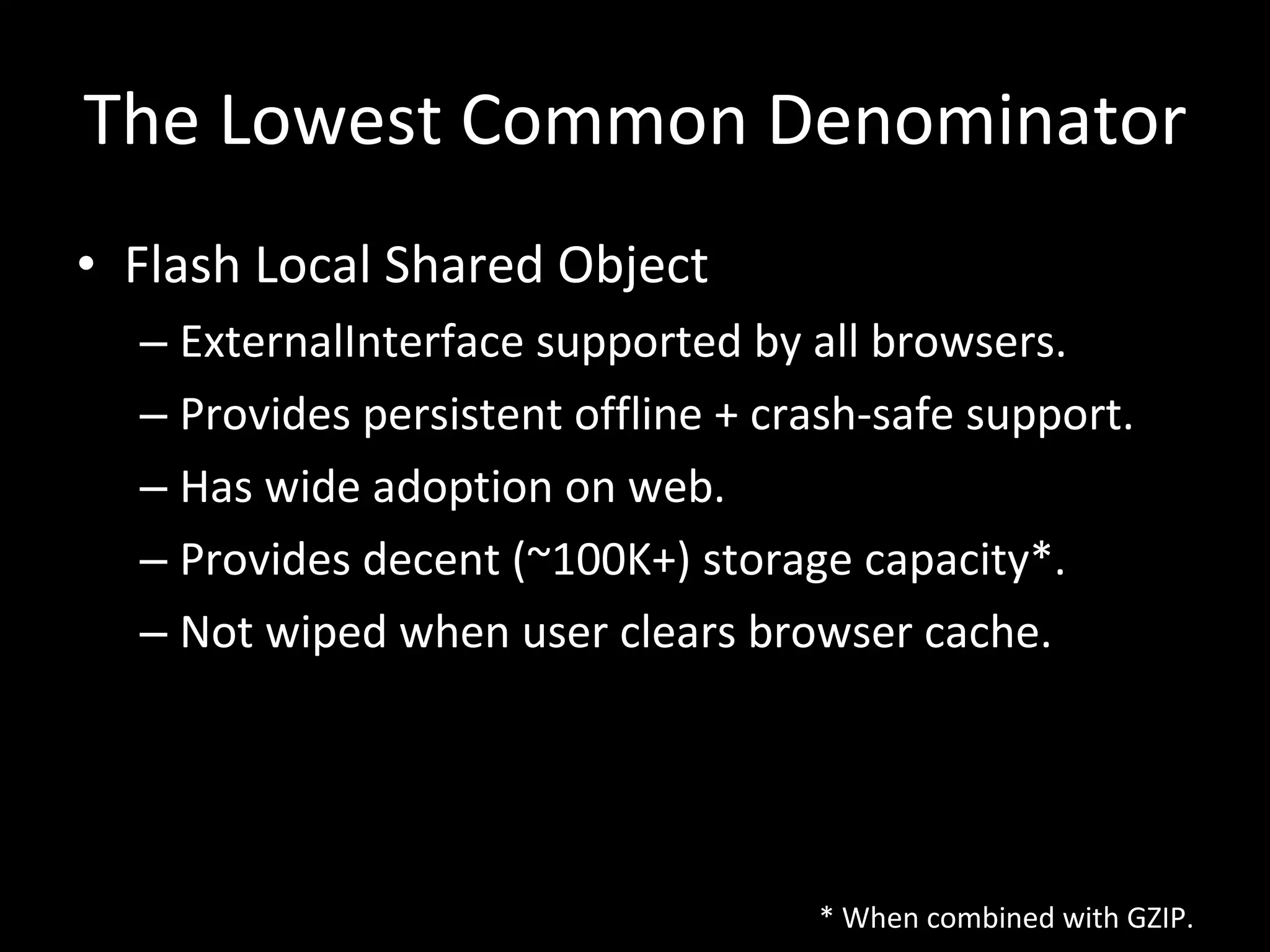 The Lowest Common Denominator Flash Local Shared Object ExternalInterface supported by all browsers. Provides persistent offline + crash-safe support. Has wide adoption on web. Provides decent (~100K+) storage capacity*. Not wiped when user clears browser cache. * When combined with GZIP. 