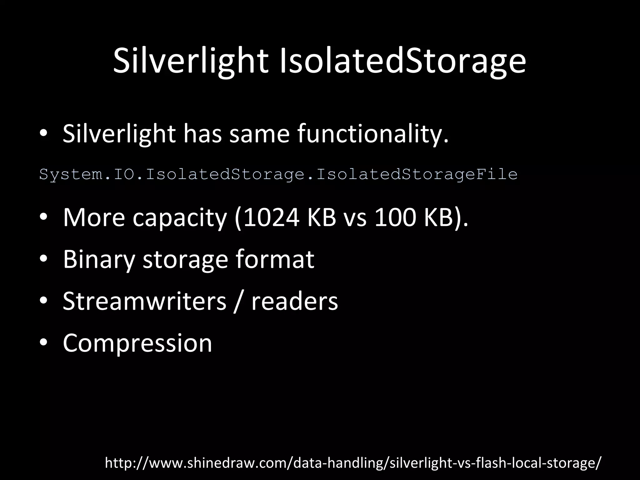 Silverlight IsolatedStorage Silverlight has same functionality. More capacity (1024 KB vs 100 KB). Binary storage format Streamwriters / readers Compression http://www.shinedraw.com/data-handling/silverlight-vs-flash-local-storage/ System.IO.IsolatedStorage.IsolatedStorageFile 