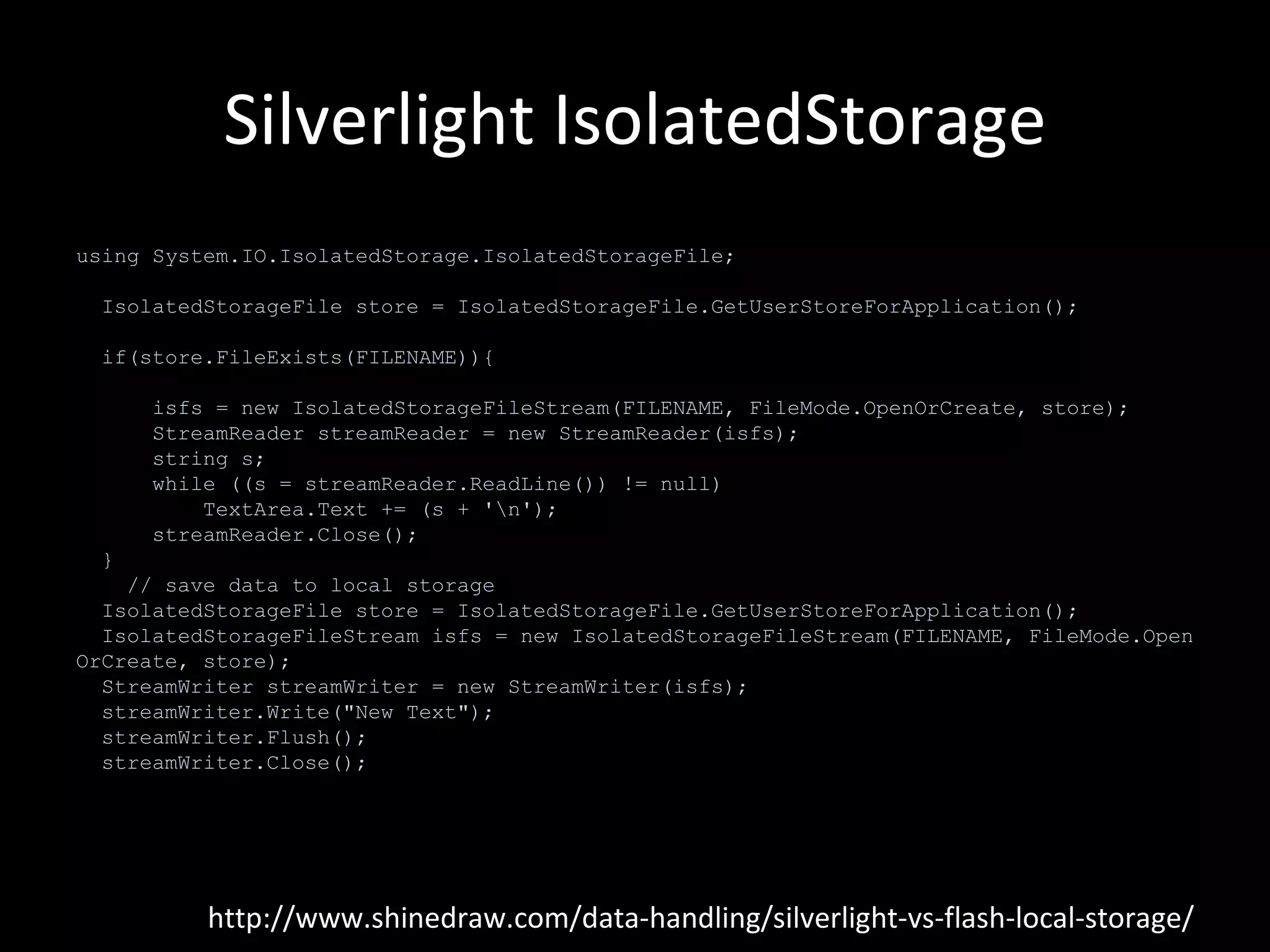 Silverlight IsolatedStorage http://www.shinedraw.com/data-handling/silverlight-vs-flash-local-storage/ using System.IO.IsolatedStorage.IsolatedStorageFile; IsolatedStorageFile store = IsolatedStorageFile.GetUserStoreForApplication();    if(store.FileExists(FILENAME)){        isfs = new IsolatedStorageFileStream(FILENAME, FileMode.OpenOrCreate, store);        StreamReader streamReader = new StreamReader(isfs);        string s;        while ((s = streamReader.ReadLine()) != null)            TextArea.Text += (s + '\n');        streamReader.Close();    }      // save data to local storage    IsolatedStorageFile store = IsolatedStorageFile.GetUserStoreForApplication();    IsolatedStorageFileStream isfs = new IsolatedStorageFileStream(FILENAME, FileMode.OpenOrCreate, store);    StreamWriter streamWriter = new StreamWriter(isfs);    streamWriter.Write("New Text");    streamWriter.Flush();    streamWriter.Close(); 
