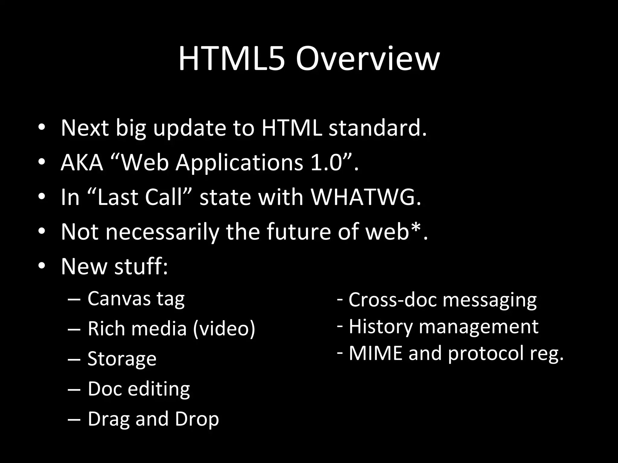 HTML5 Overview Next big update to HTML standard. AKA “Web Applications 1.0”. In “Last Call” state with WHATWG. Not necessarily the future of web*. New stuff: Canvas tag Rich media (video) Storage Doc editing Drag and Drop Cross-doc messaging History management MIME and protocol reg. 