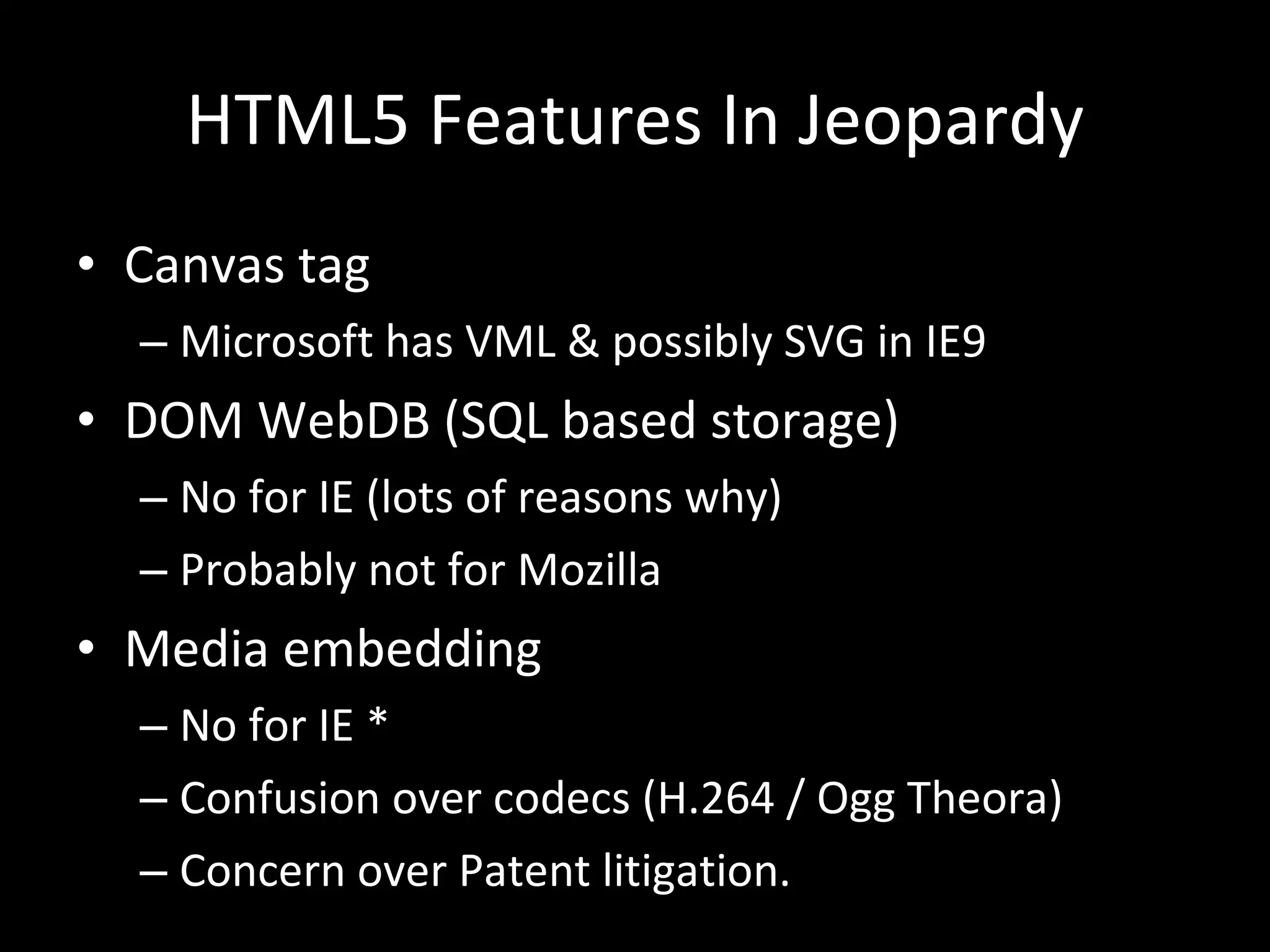 HTML5 Features In Jeopardy Canvas tag Microsoft has VML & possibly SVG in IE9 DOM WebDB (SQL based storage) No for IE (lots of reasons why) Probably not for Mozilla Media embedding No for IE * Confusion over codecs (H.264 / Ogg Theora) Concern over Patent litigation. 