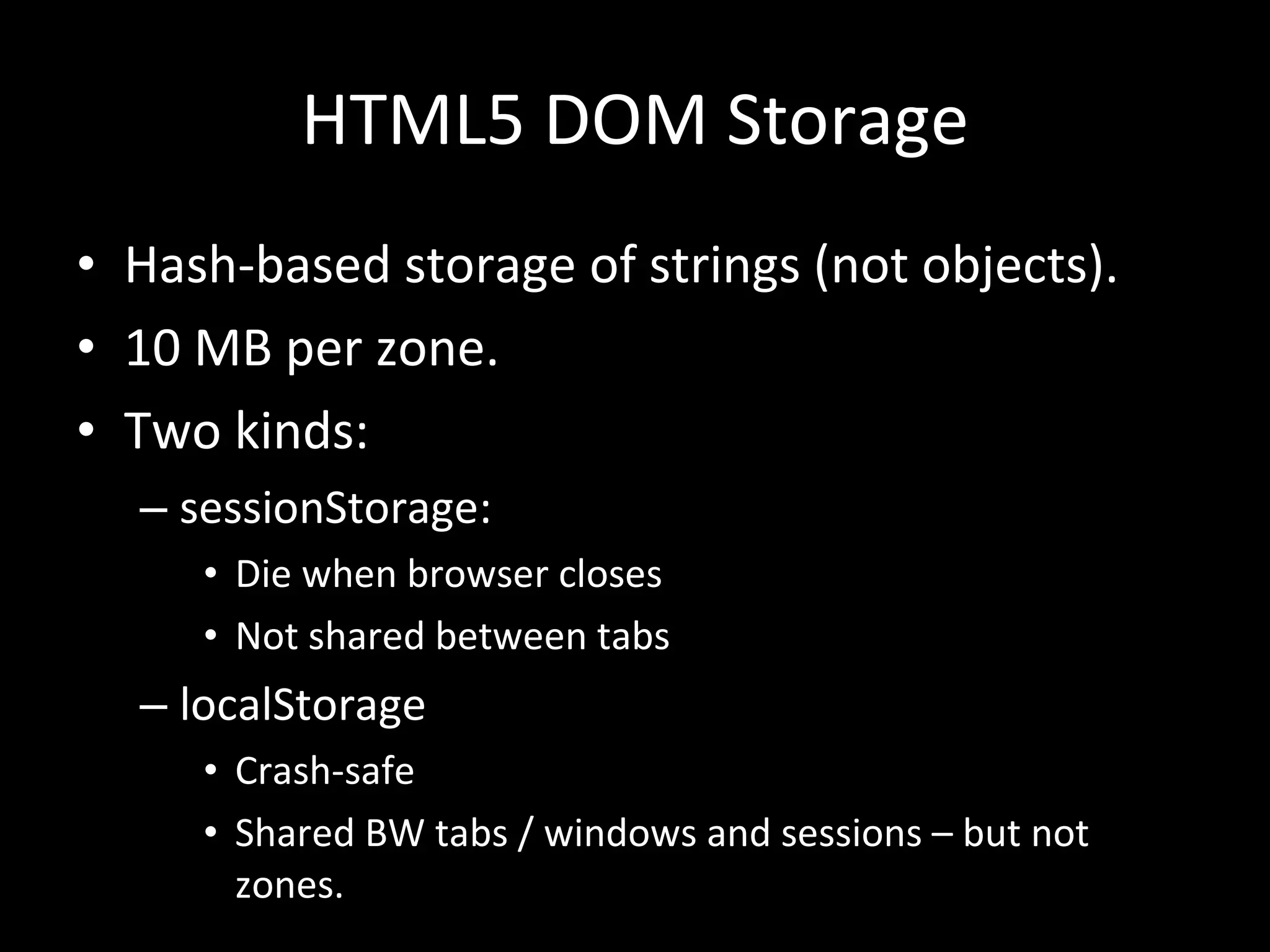 HTML5 DOM Storage Hash-based storage of strings (not objects). 10 MB per zone. Two kinds: sessionStorage: Die when browser closes Not shared between tabs localStorage Crash-safe Shared BW tabs / windows and sessions – but not zones. 