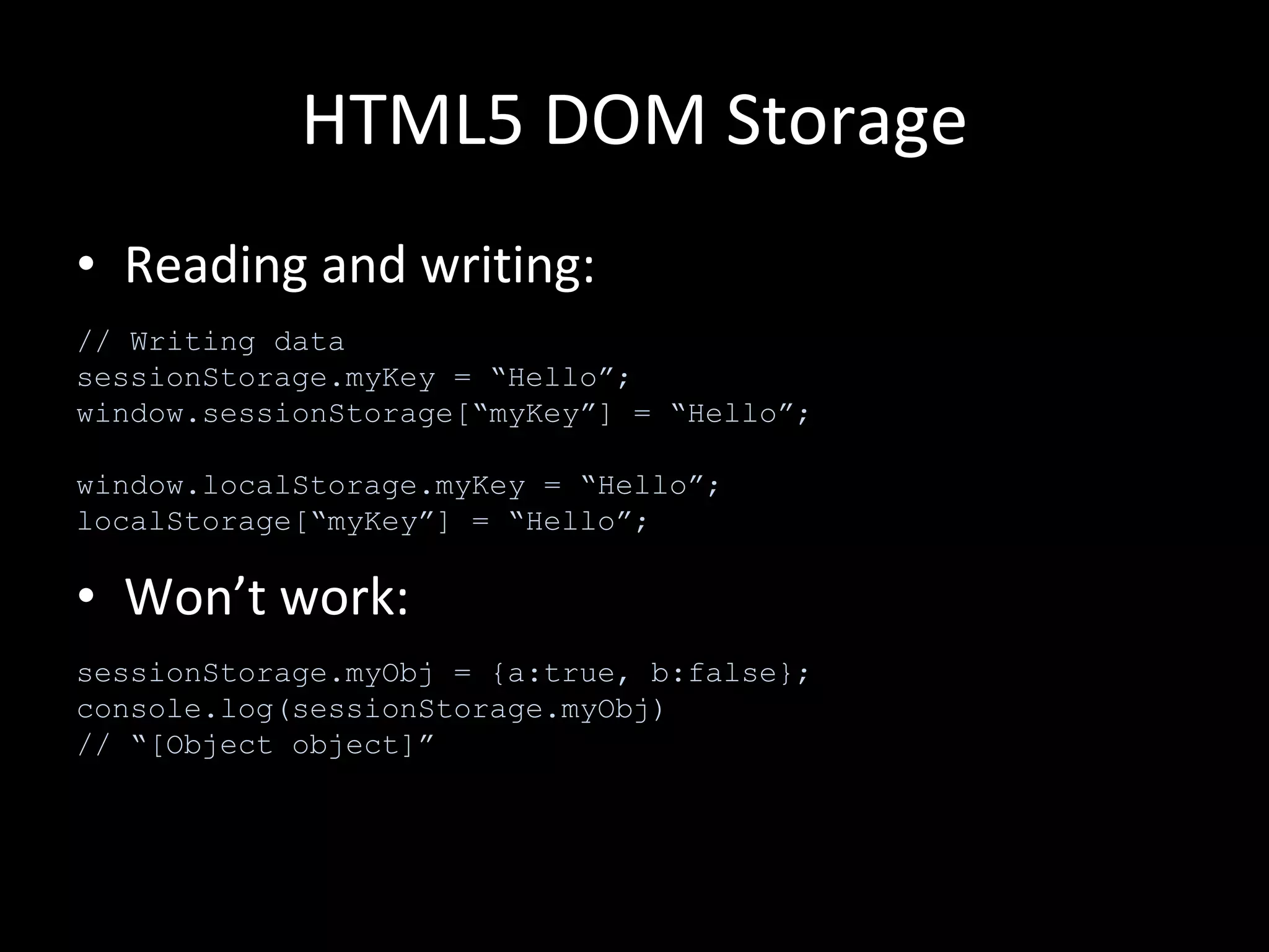 HTML5 DOM Storage Reading and writing: Won’t work: // Writing data sessionStorage.myKey = “Hello”; window.sessionStorage[“myKey”] = “Hello”; window.localStorage.myKey = “Hello”; localStorage[“myKey”] = “Hello”; sessionStorage.myObj = {a:true, b:false}; console.log(sessionStorage.myObj) // “[Object object]” 