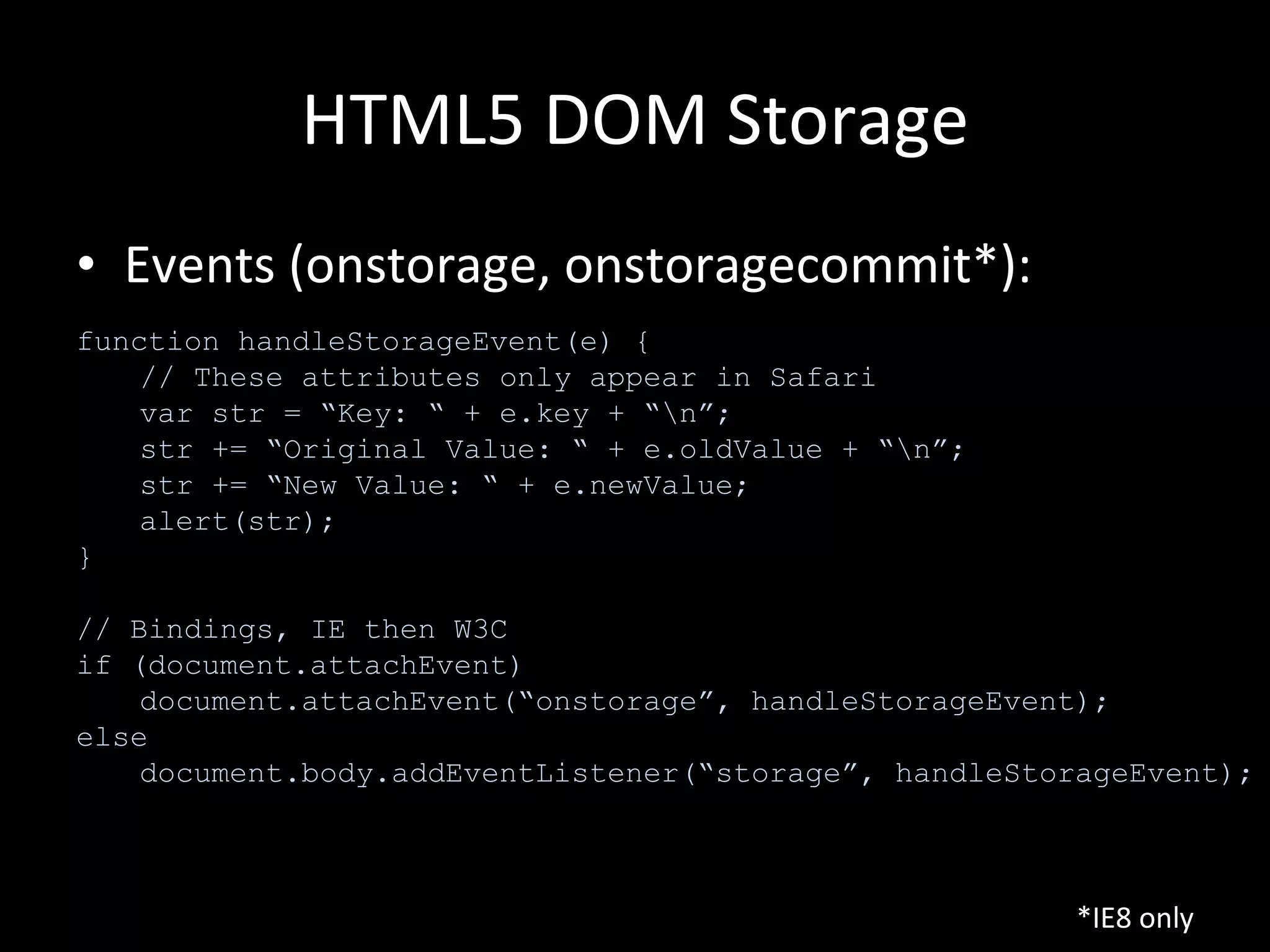 HTML5 DOM Storage Events (onstorage, onstoragecommit*): function handleStorageEvent(e) { // These attributes only appear in Safari var str = “Key: “ + e.key + “\n”; str += “Original Value: “ + e.oldValue + “\n”; str += “New Value: “ + e.newValue; alert(str); } // Bindings, IE then W3C if (document.attachEvent) document.attachEvent(“onstorage”, handleStorageEvent); else document.body.addEventListener(“storage”, handleStorageEvent); *IE8 only 