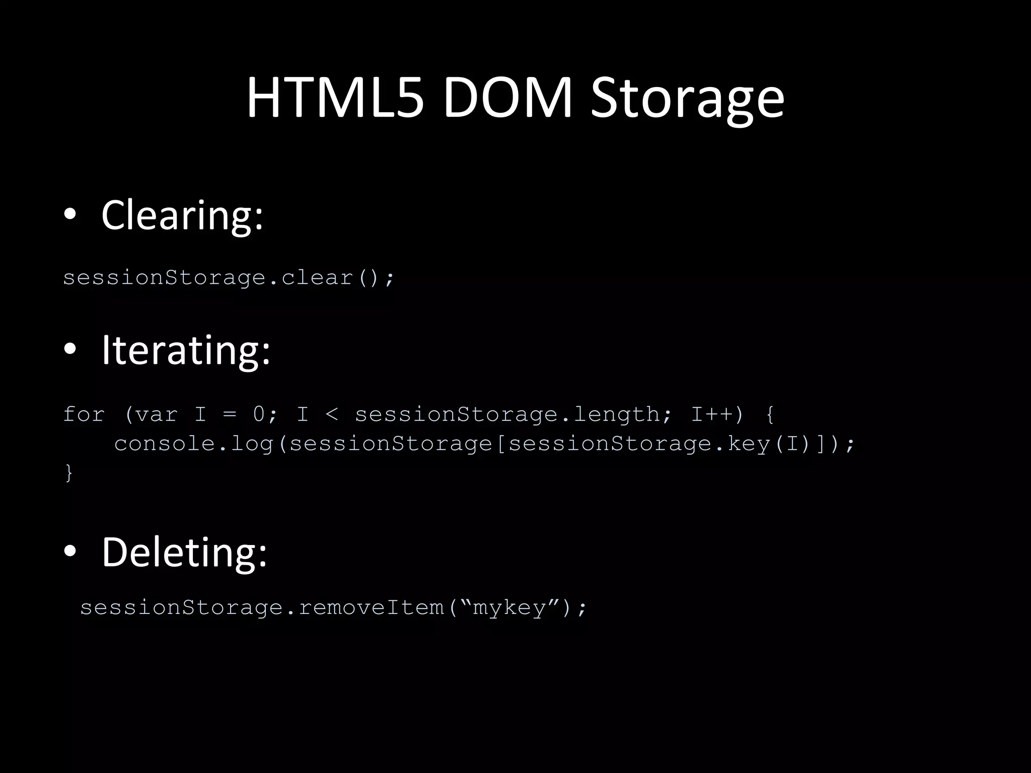 HTML5 DOM Storage Clearing: Iterating: Deleting: sessionStorage.clear(); for (var I = 0; I < sessionStorage.length; I++) { console.log(sessionStorage[sessionStorage.key(I)]); } sessionStorage.removeItem(“mykey”); 